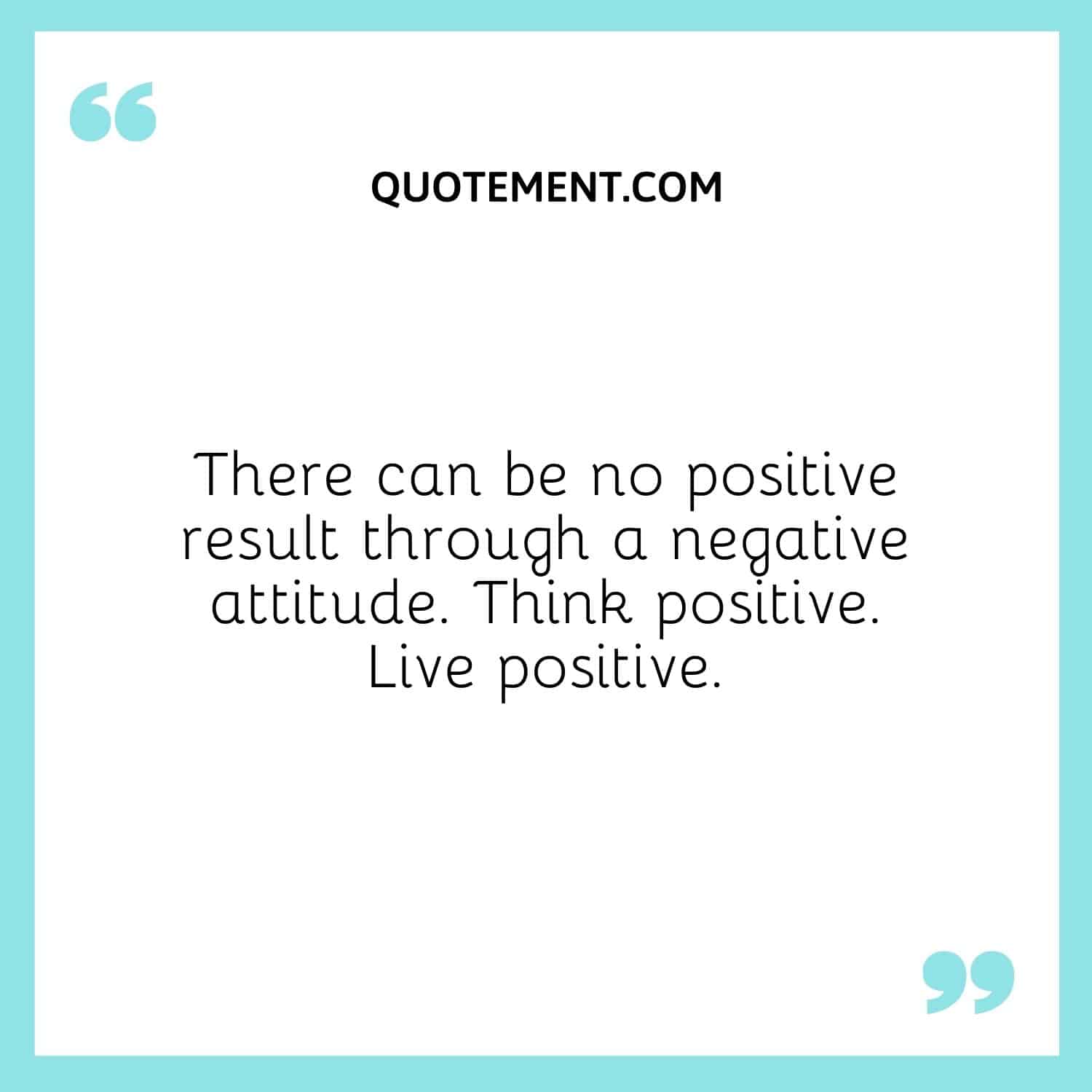 There can be no positive result through a negative attitude. Think positive. Live positive.