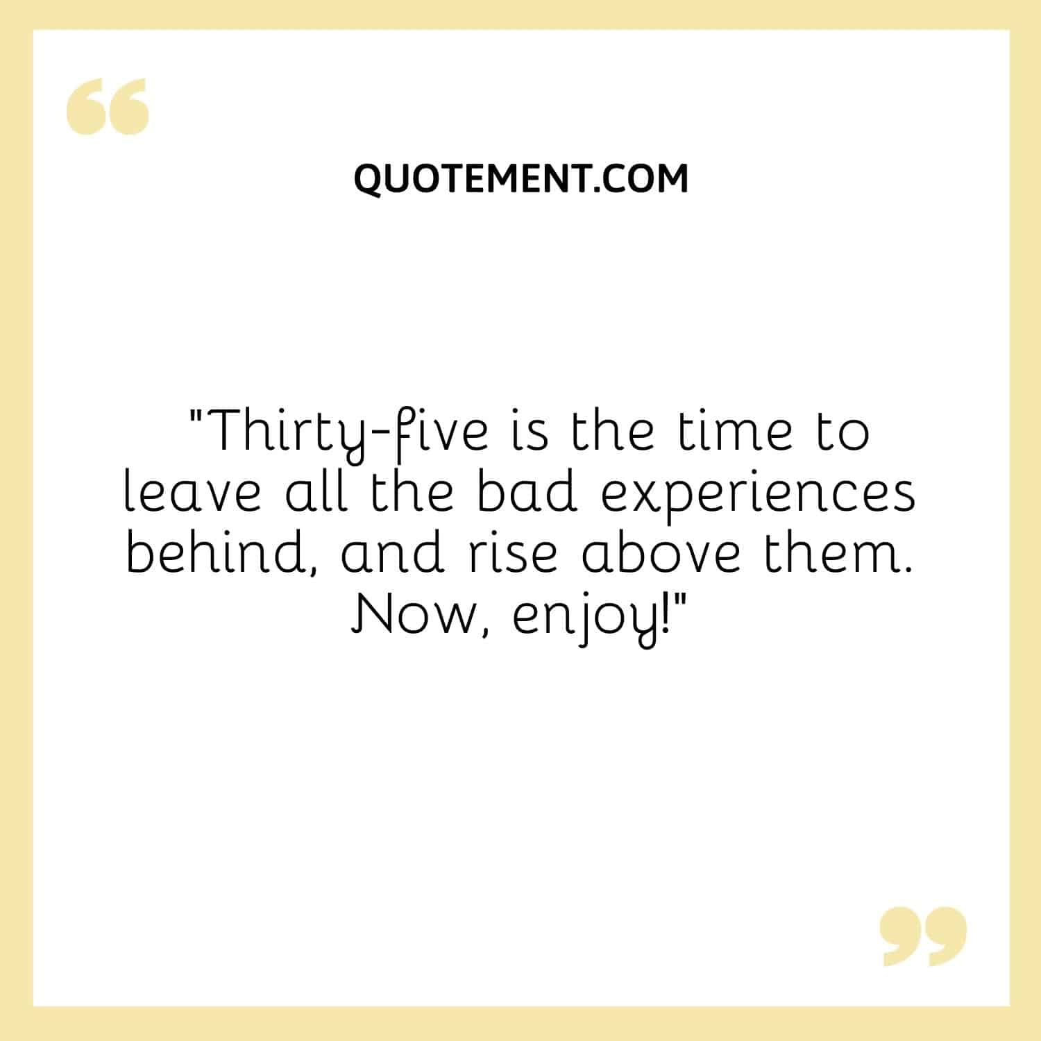 Thirty-five is the time to leave all the bad experiences behind, and rise above them