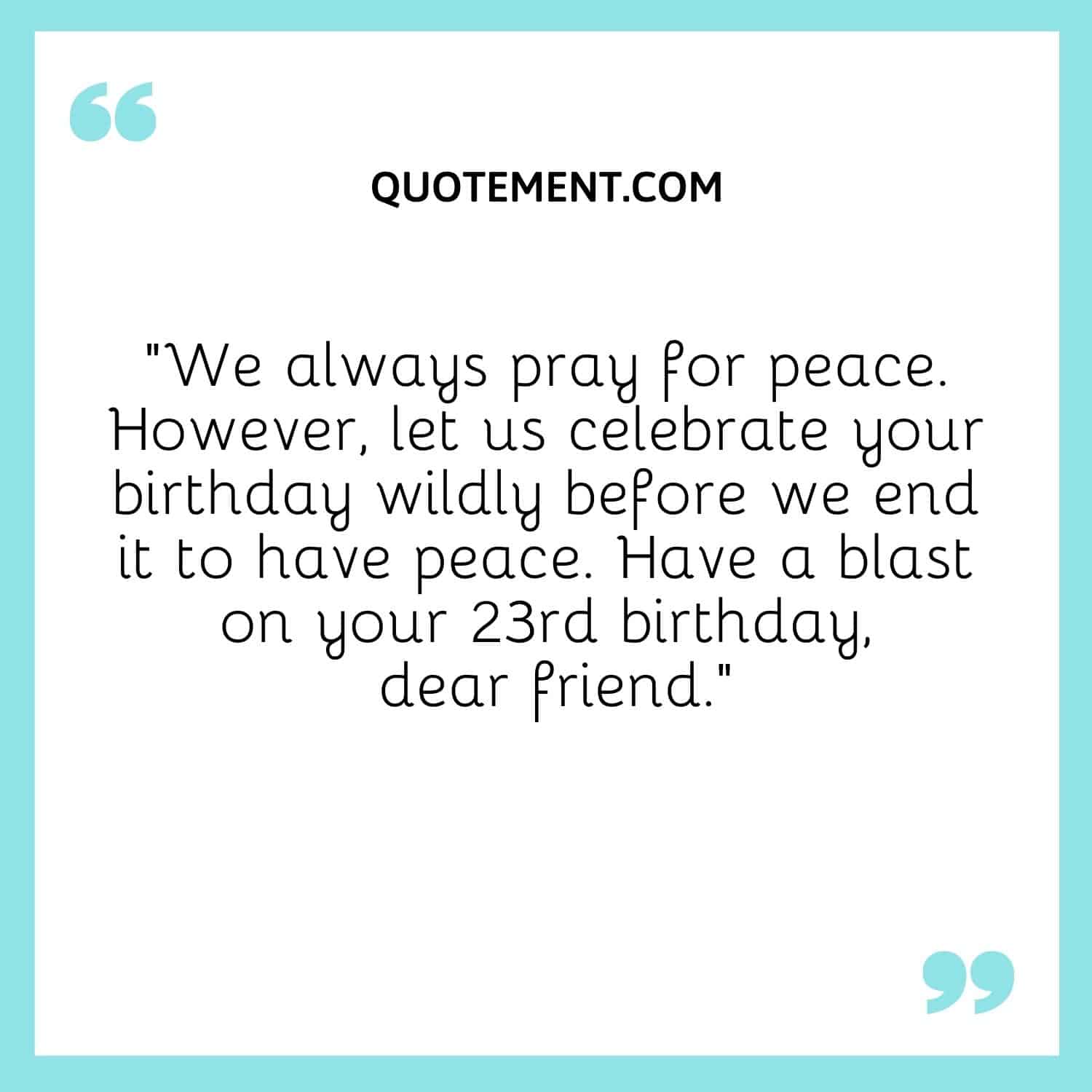 We always pray for peace. However, let us celebrate your birthday wildly before we end it to have peace