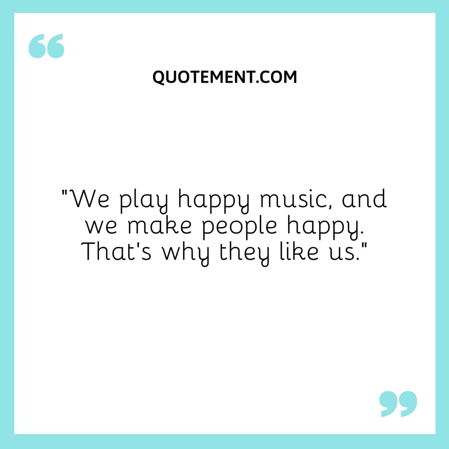 We play happy music, and we make people happy. That's why they like us.