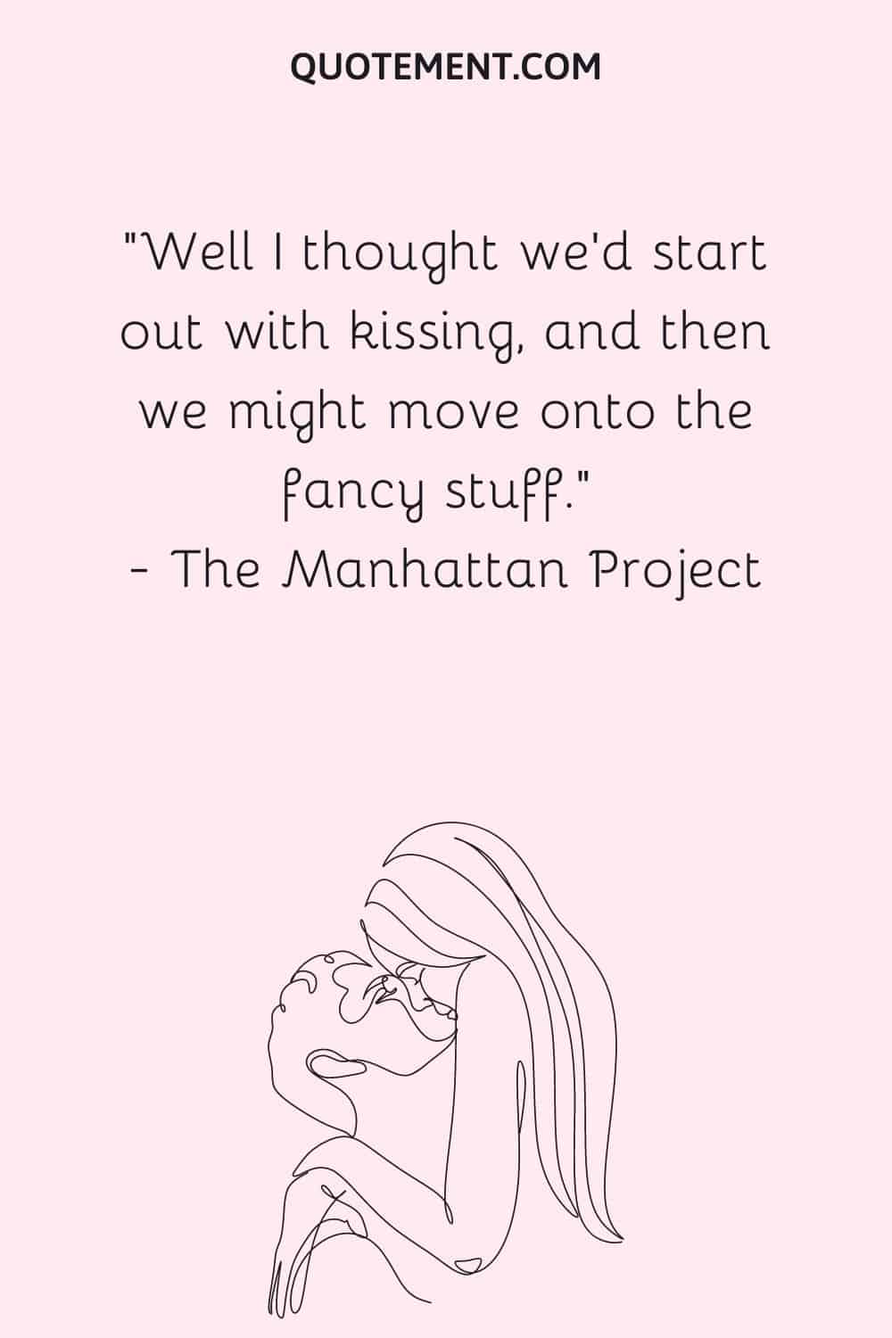Well I thought we'd start out with kissing, and then we might move onto the fancy stuff. — The Manhattan Project