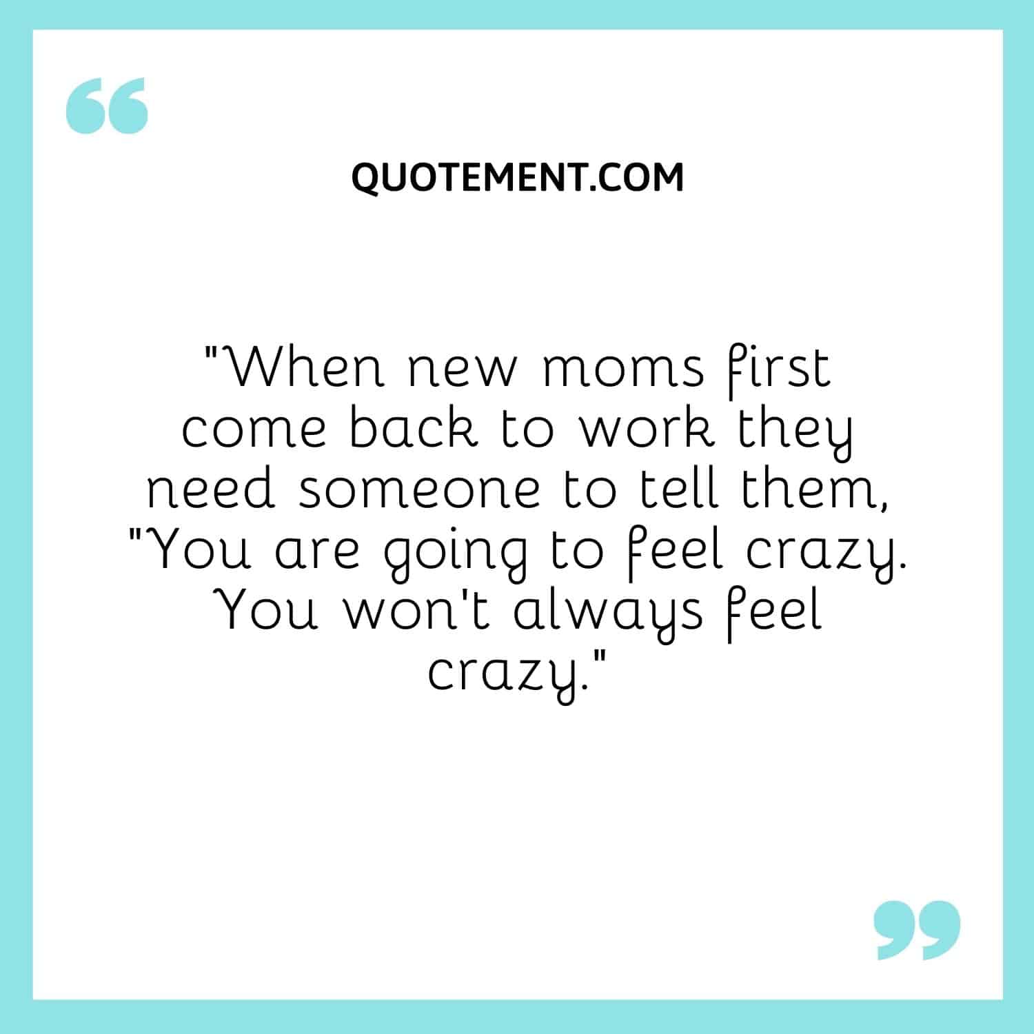 When new moms first come back to work they need someone to tell them, “You are going to feel crazy. You won’t always feel crazy