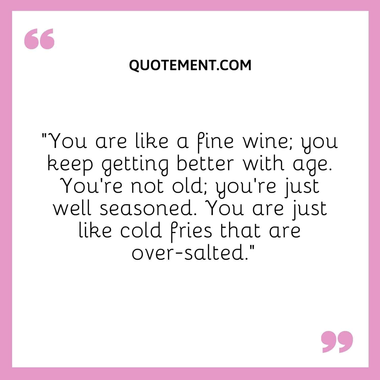 You are like a fine wine; you keep getting better with age.