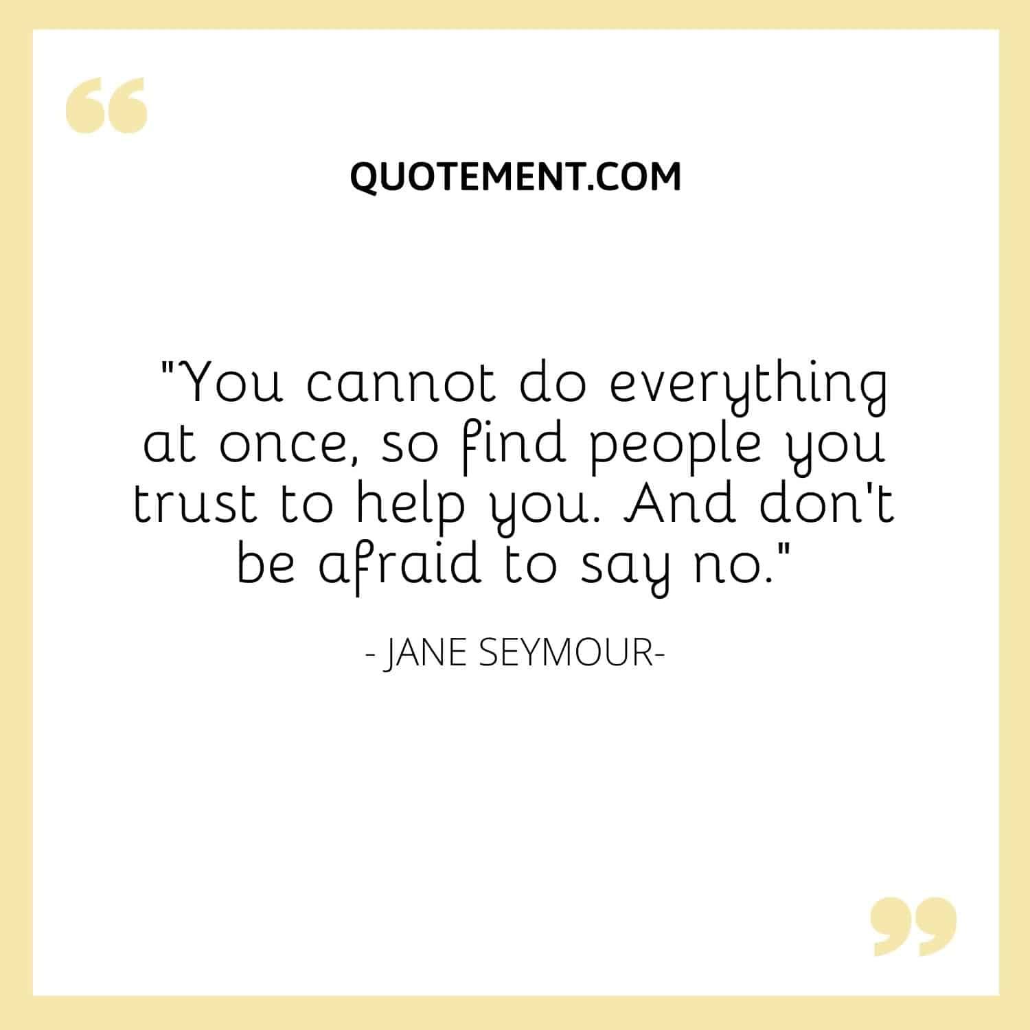 You cannot do everything at once, so find people you trust to help you. And don’t be afraid to say no