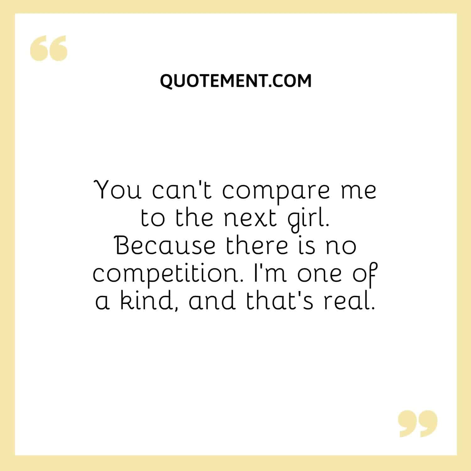 You can’t compare me to the next girl. Because there is no competition. I’m one of a kind, and that’s real.