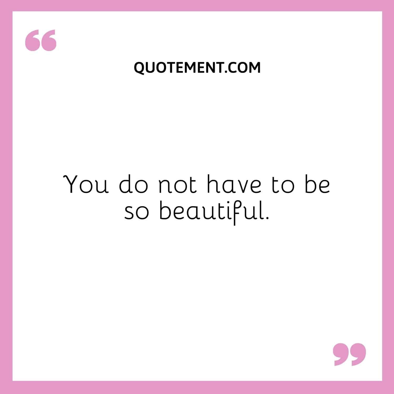 You do not have to be so beautiful.