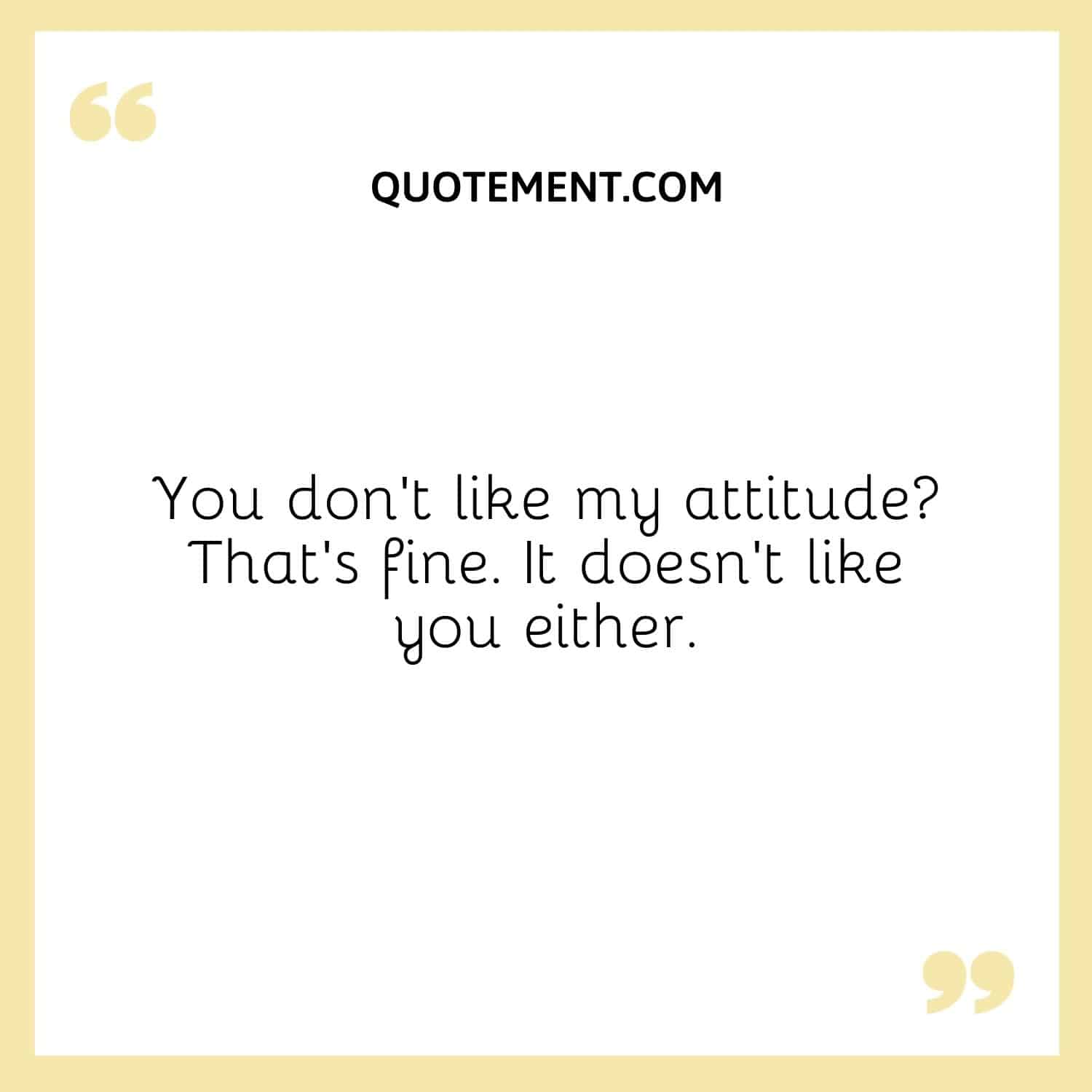 You don’t like my attitude That’s fine. It doesn’t like you either.