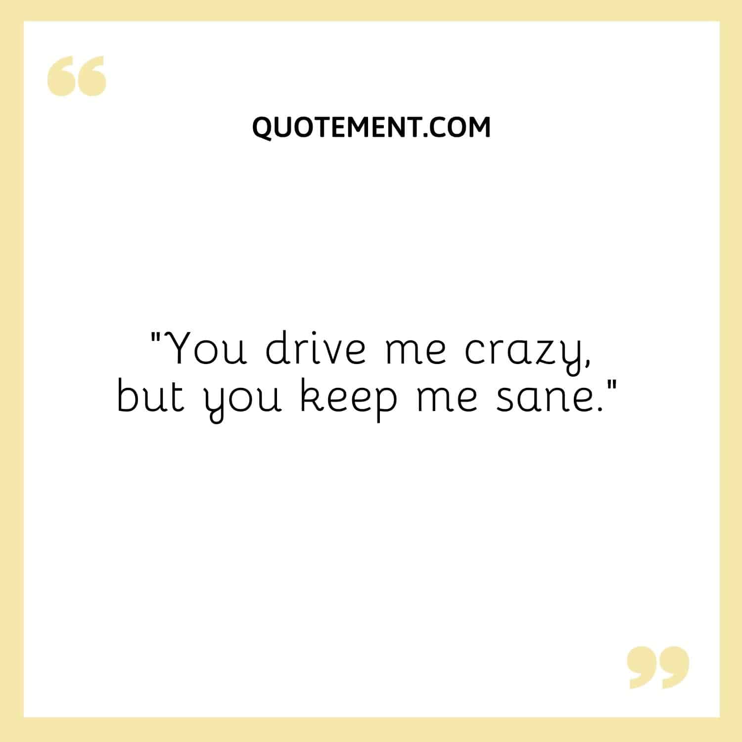 You drive me crazy, but you keep me sane