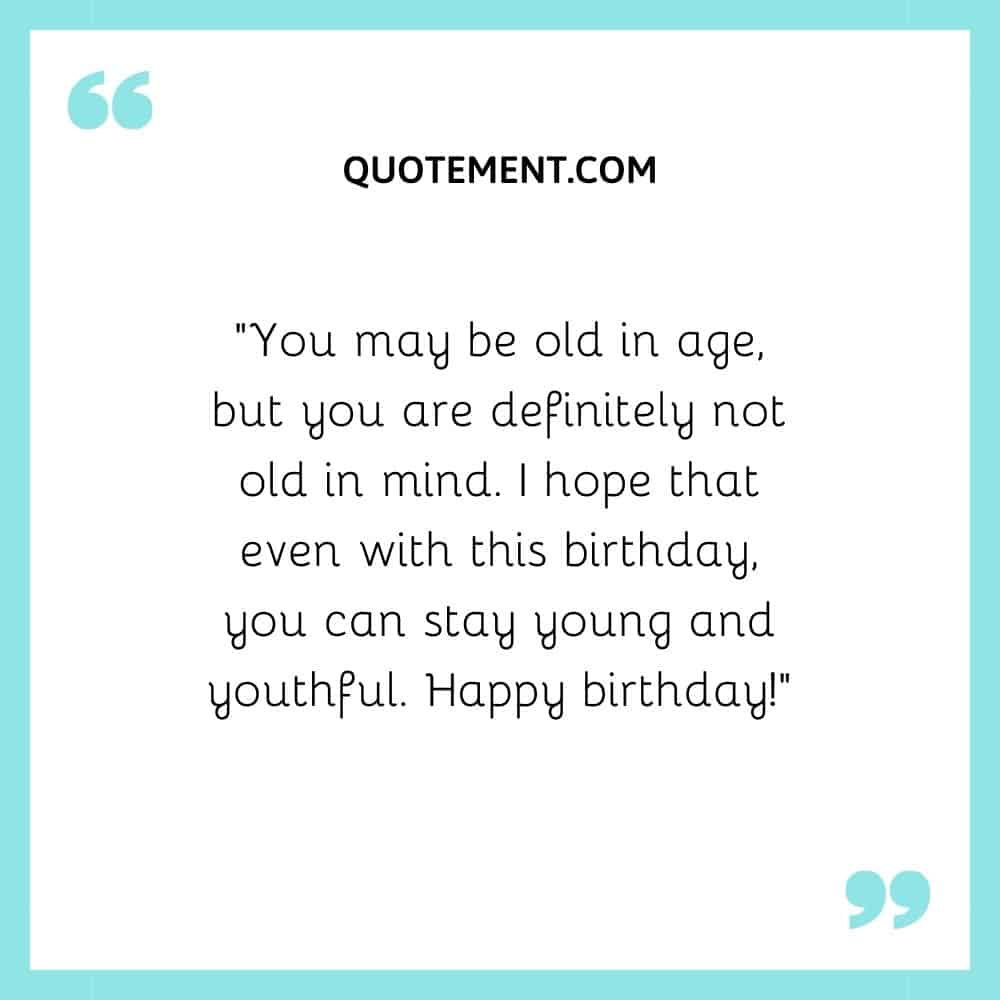 You may be old in age, but you are definitely not old in mind.