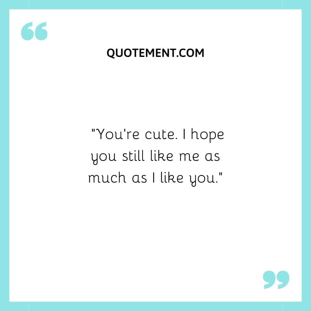 “You’re cute. I hope you still like me as much as I like you.”