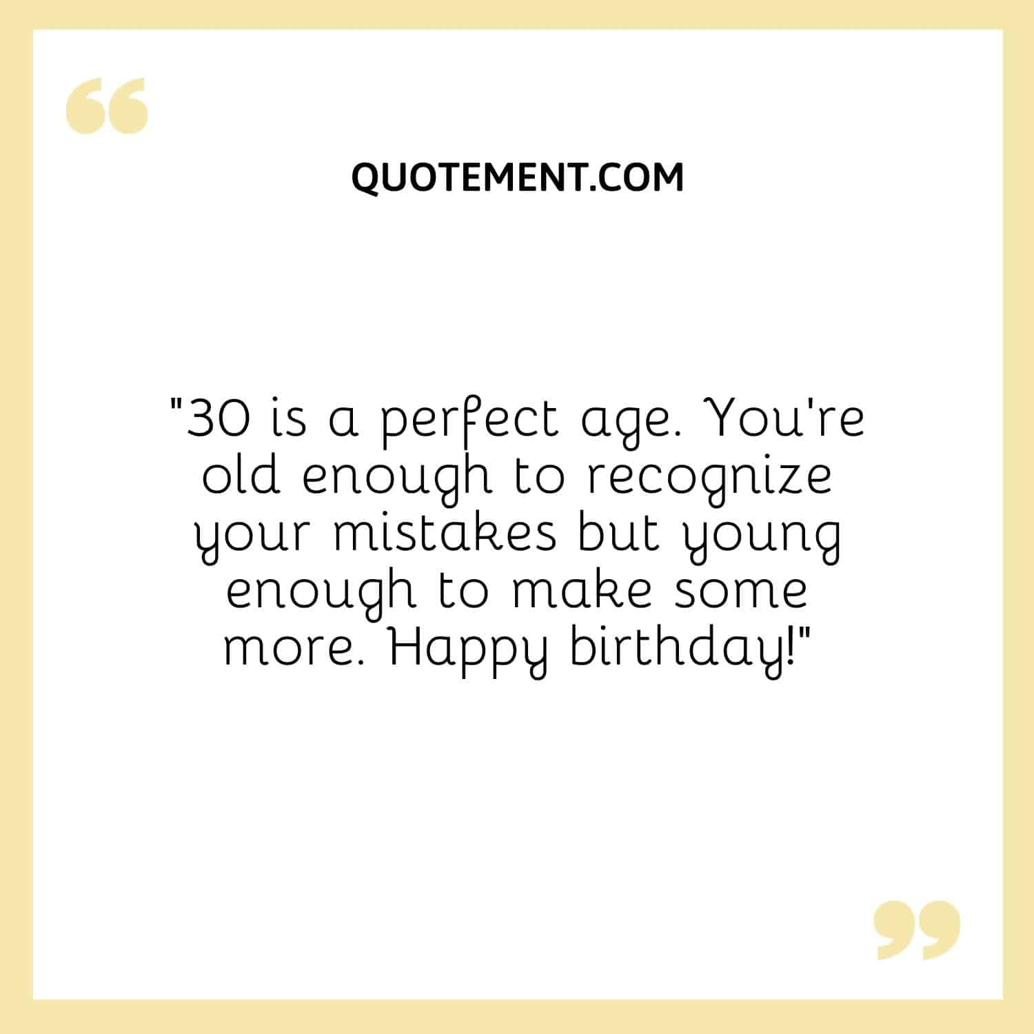 “30 is a perfect age. You’re old enough to recognize your mistakes but young enough to make some more. Happy birthday!”