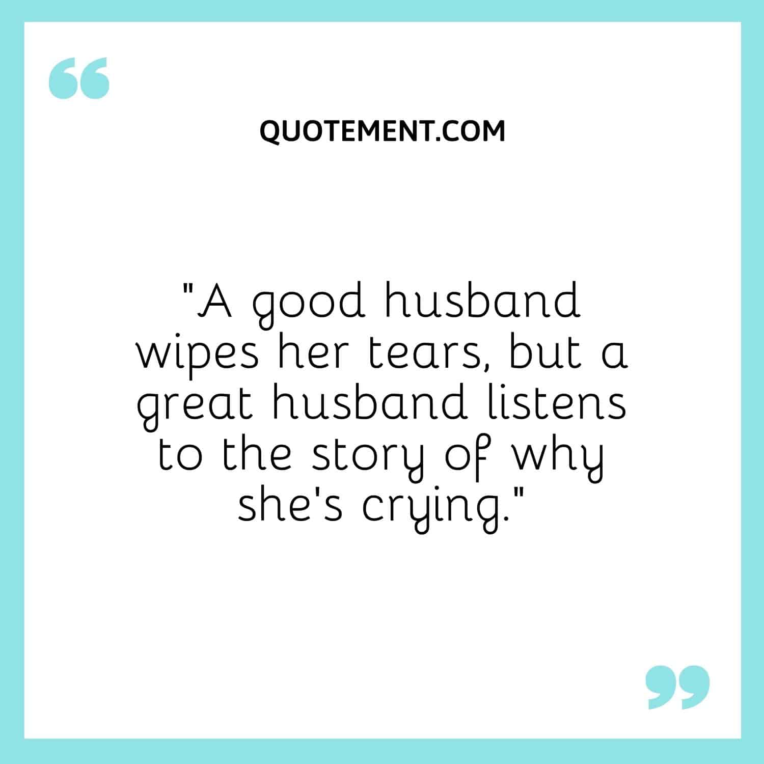 “A good husband wipes her tears, but a great husband listens to the story of why she’s crying.”