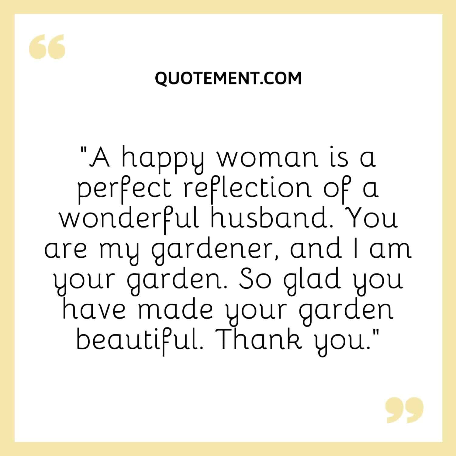 “A happy woman is a perfect reflection of a wonderful husband. You are my gardener, and I am your garden. So glad you have made your garden beautiful. Thank you.”