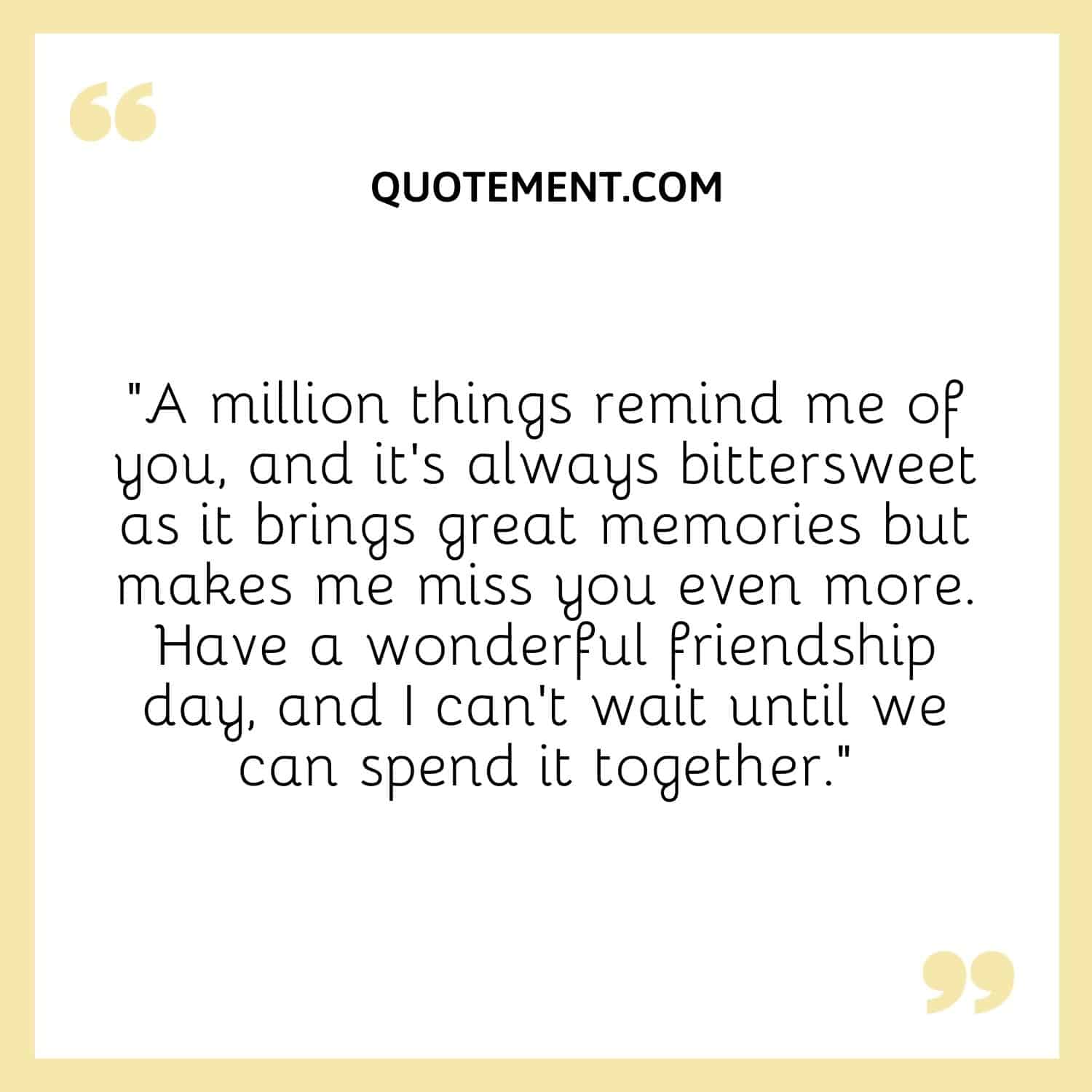 “A million things remind me of you, and it’s always bittersweet as it brings great memories but makes me miss you even more. Have a wonderful friendship day, and I can’t wait until we can spend it together.”