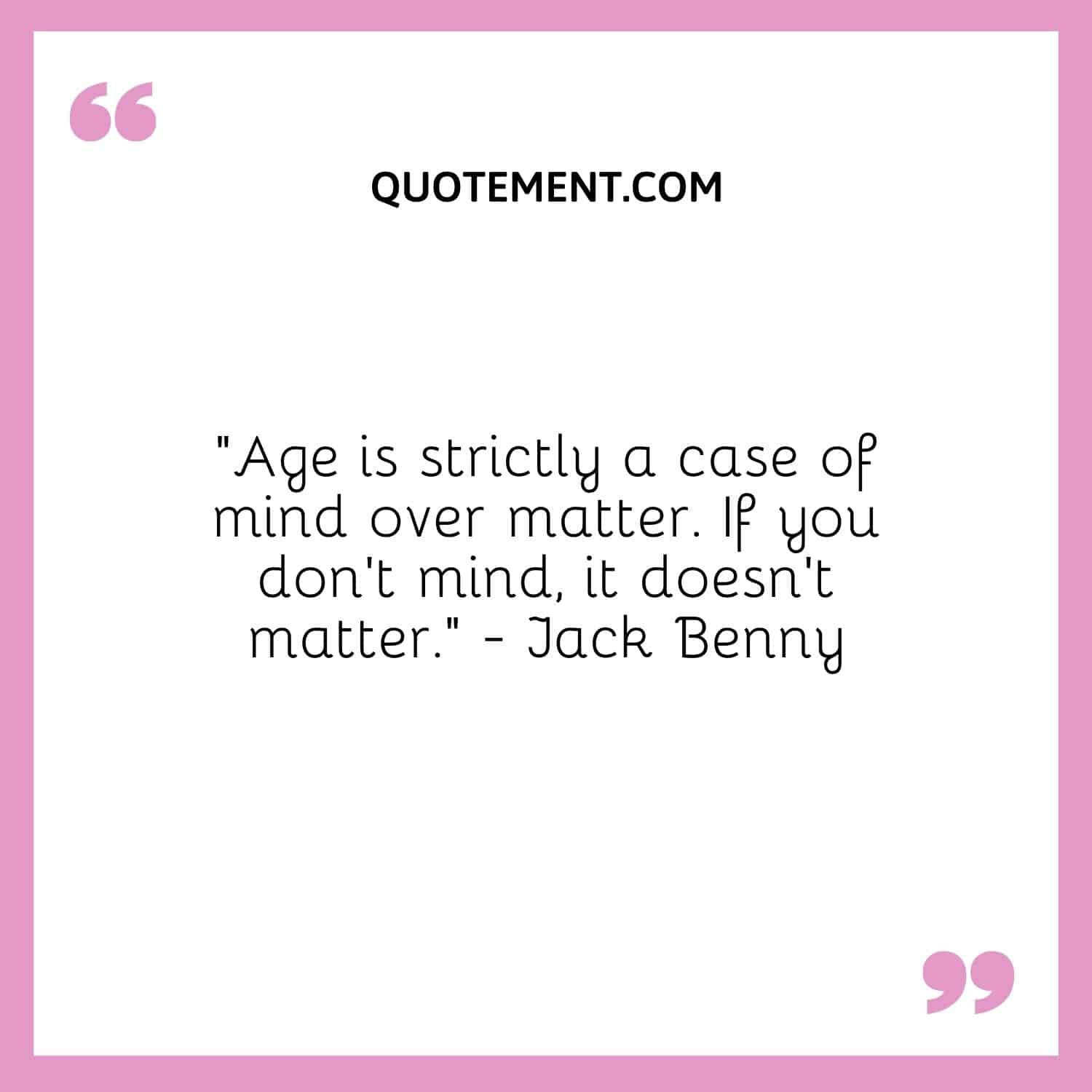 “Age is strictly a case of mind over matter. If you don’t mind, it doesn’t matter.” — Jack Benny