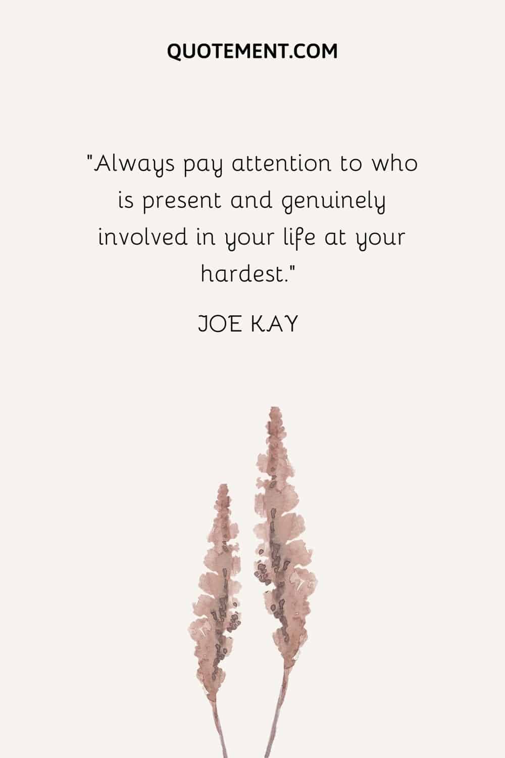 Always pay attention to who is present and genuinely involved in your life at your hardest.” — Joe Kay
