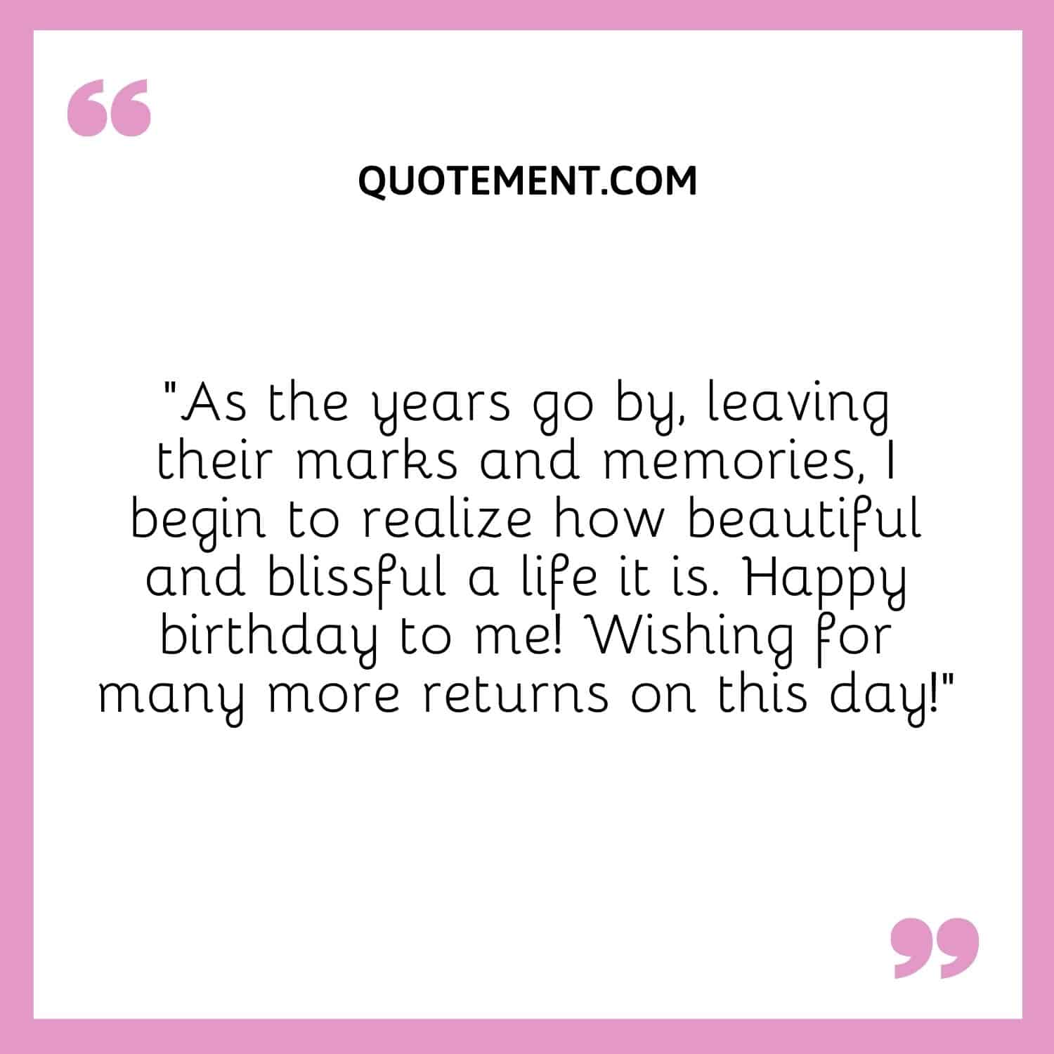 “As the years go by, leaving their marks and memories, I begin to realize how beautiful and blissful a life it is. Happy birthday to me! Wishing for many more returns on this day!”