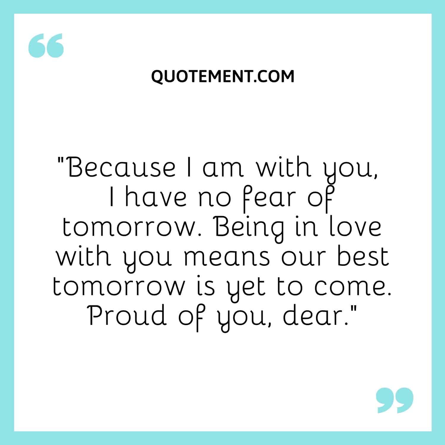 “Because I am with you, I have no fear of tomorrow. Being in love with you means our best tomorrow is yet to come. Proud of you, dear.”