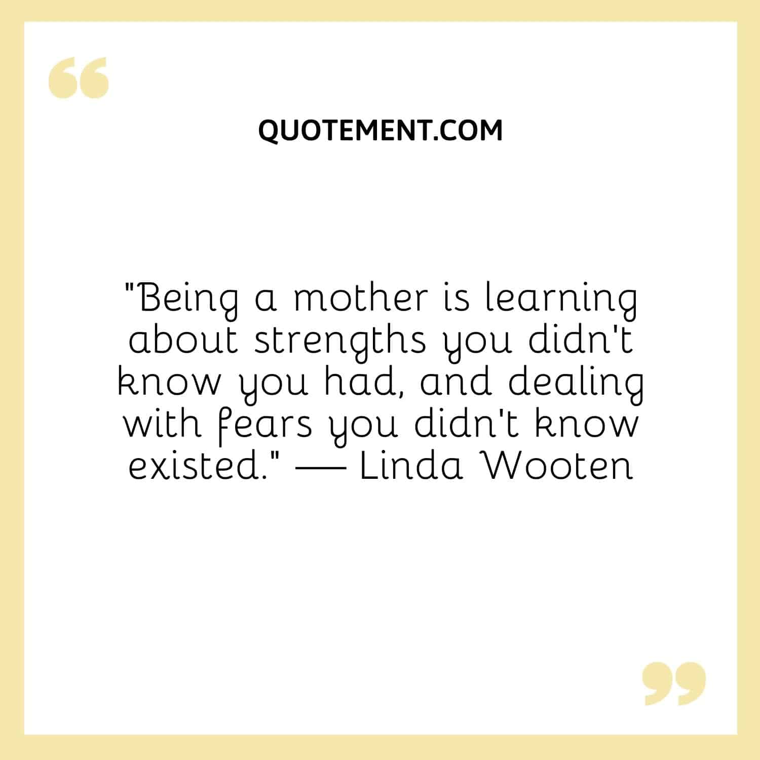 “Being a mother is learning about strengths you didn’t know you had, and dealing with fears you didn’t know existed.” — Linda Wooten