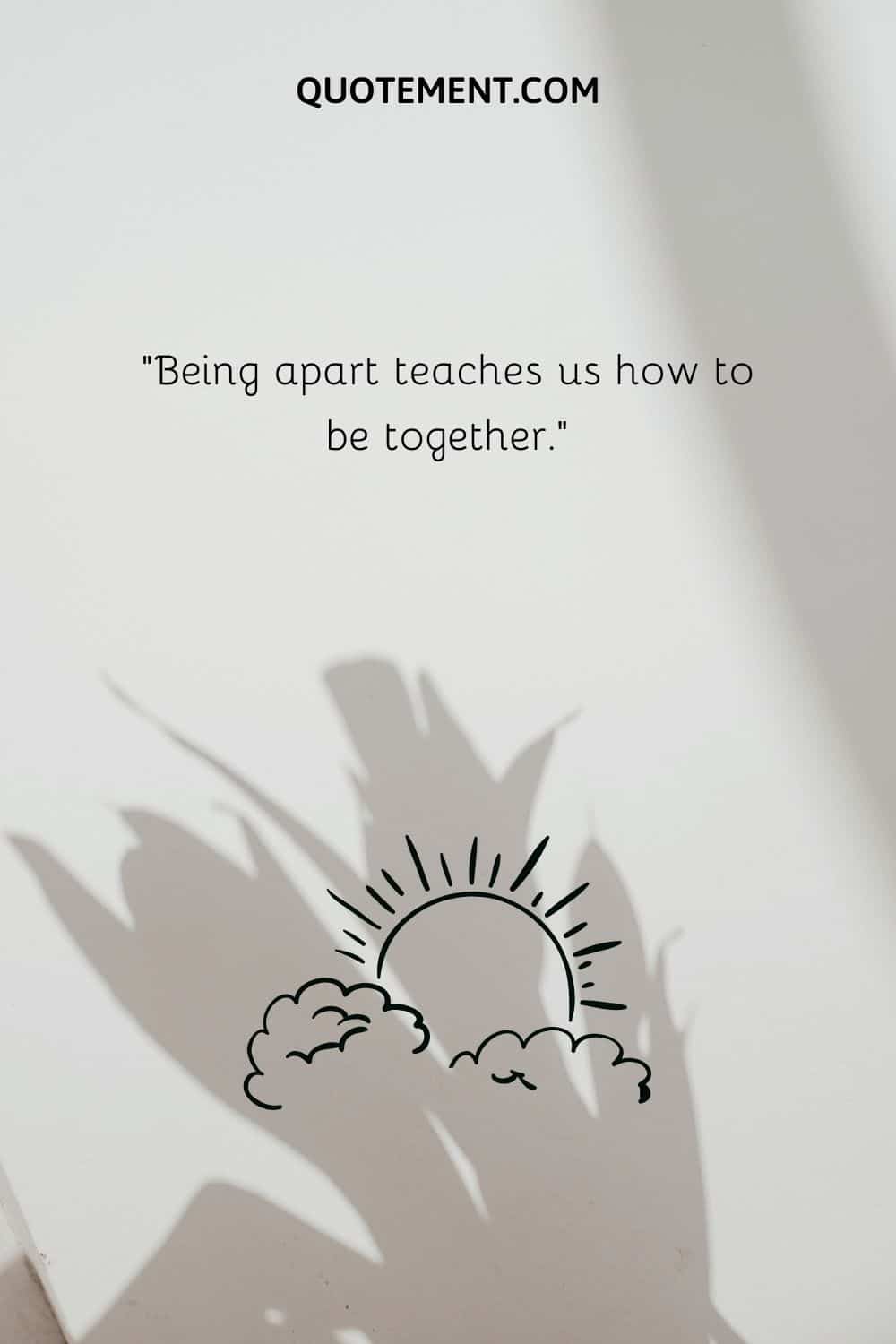 “Being apart teaches us how to be together.”