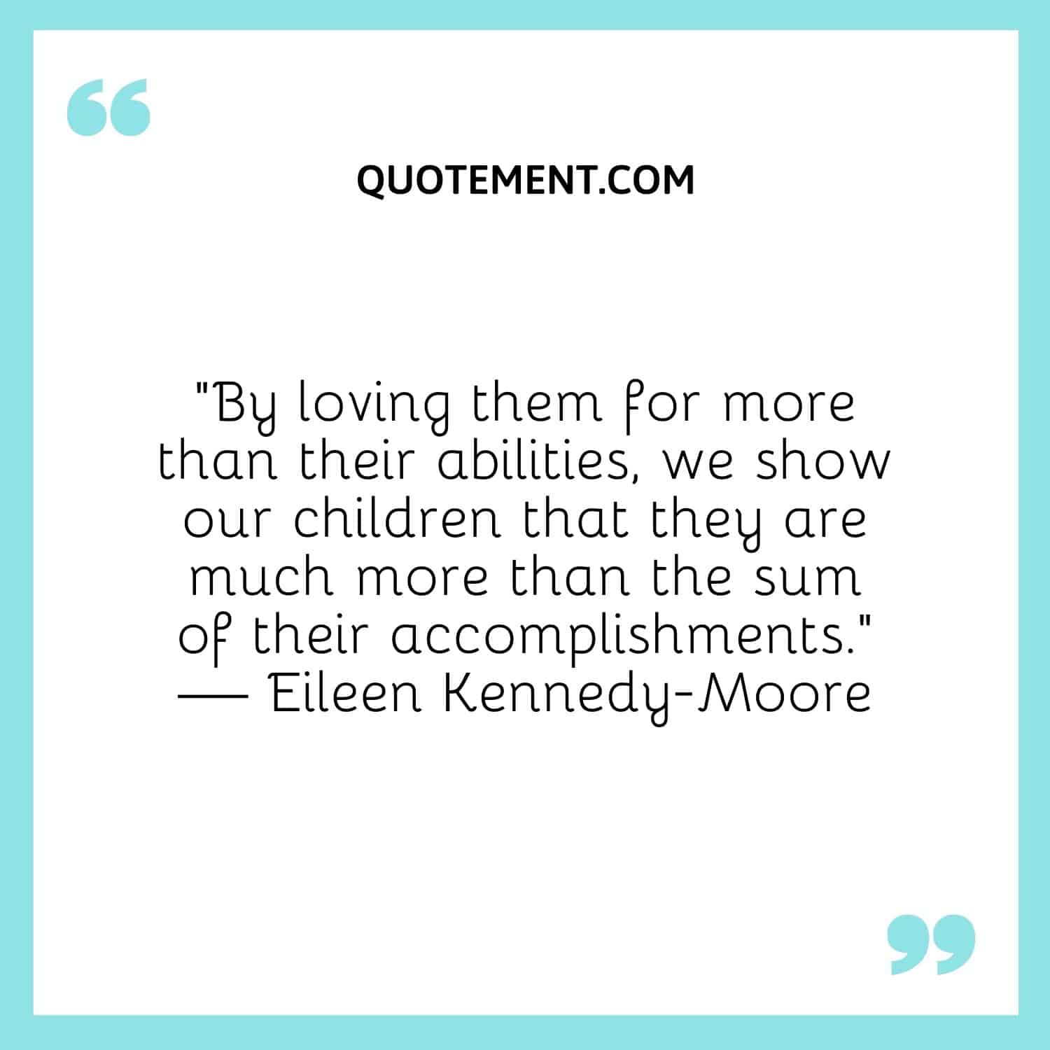 “By loving them for more than their abilities, we show our children that they are much more than the sum of their accomplishments.” — Eileen Kennedy-Moore