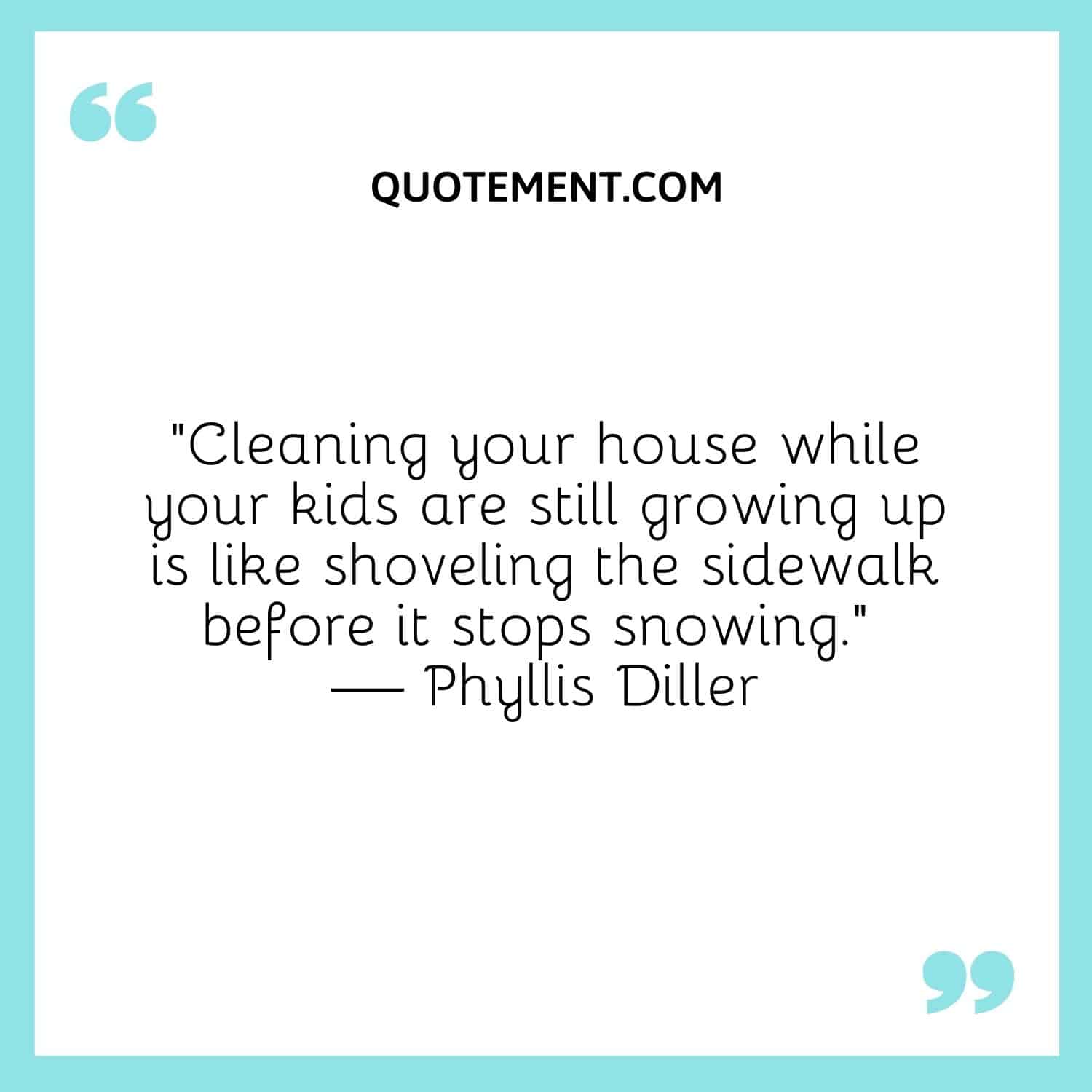 “Cleaning your house while your kids are still growing up is like shoveling the sidewalk before it stops snowing.” — Phyllis Diller