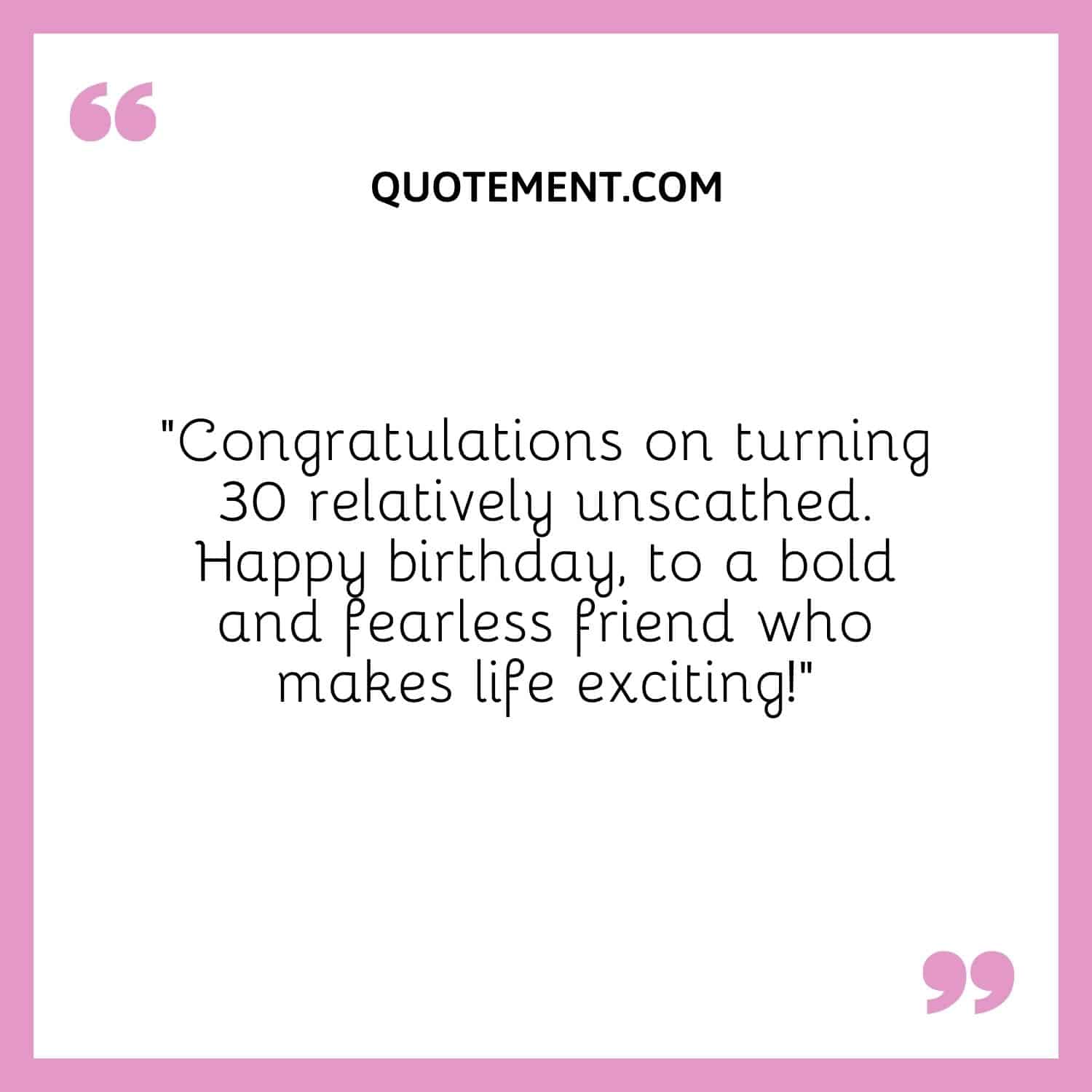 “Congratulations on turning 30 relatively unscathed. Happy birthday, to a bold and fearless friend who makes life exciting!”