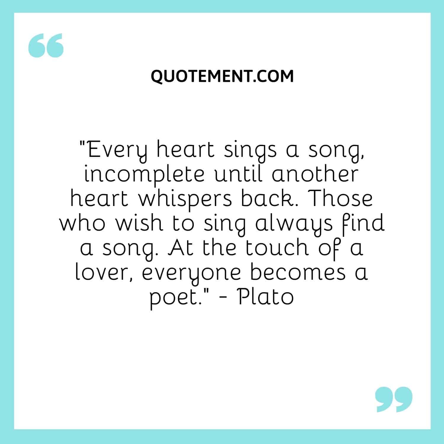 “Every heart sings a song, incomplete until another heart whispers back. Those who wish to sing always find a song. At the touch of a lover, everyone becomes a poet.” – Plato