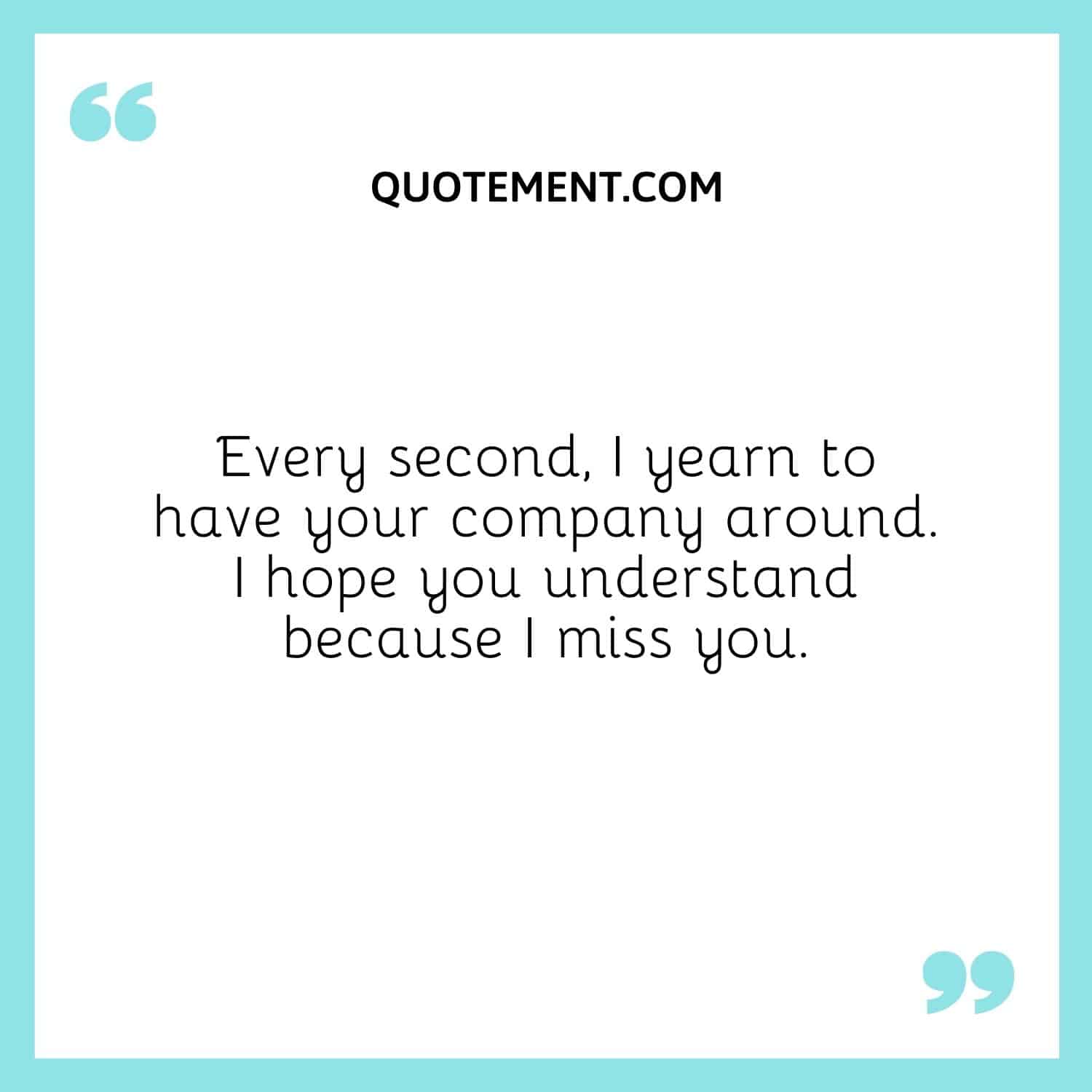 Every second, I yearn to have your company around. I hope you understand because I miss you.
