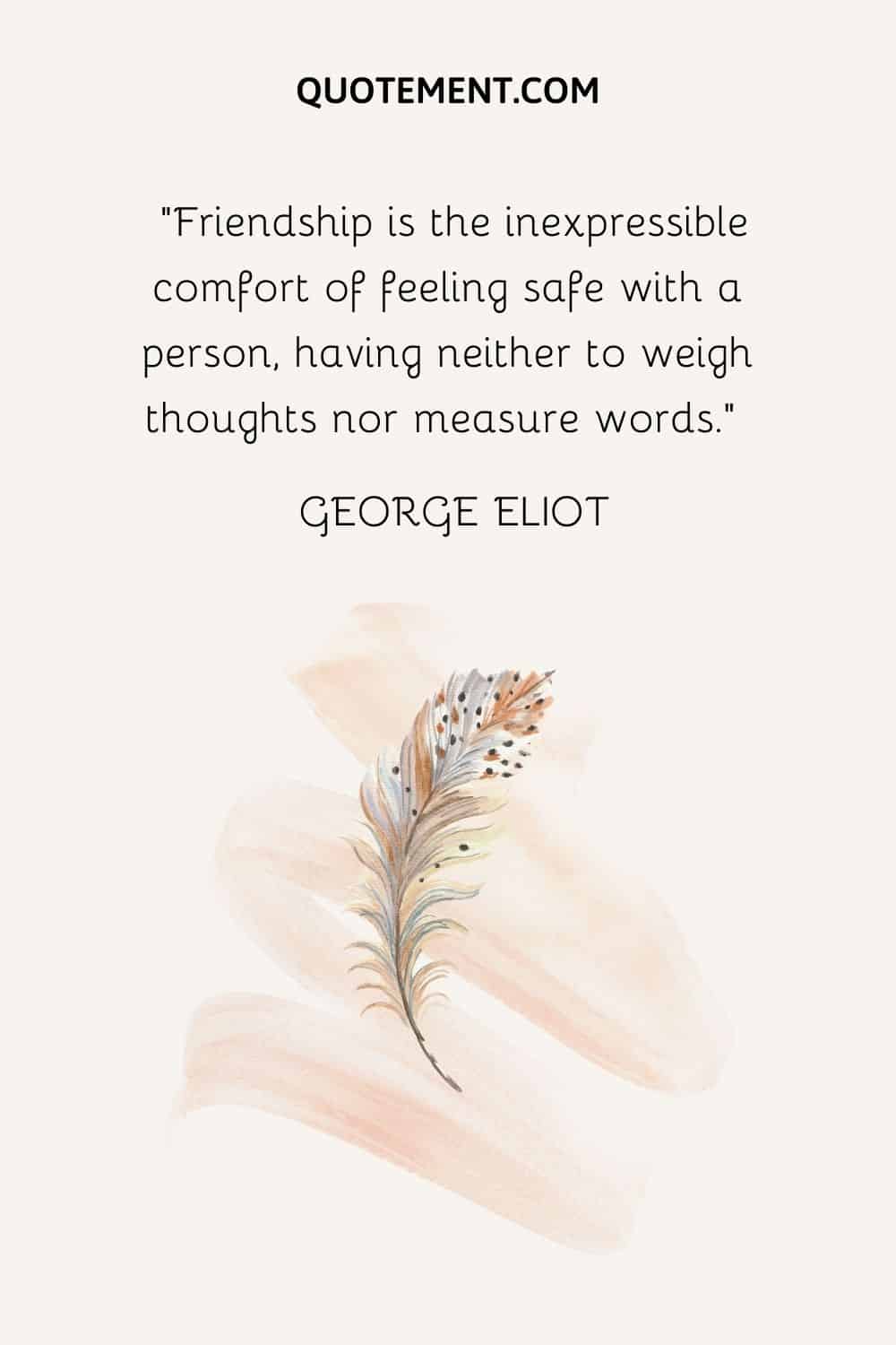 Friendship is the inexpressible comfort of feeling safe with a person, having neither to weigh thoughts nor measure words. — George Eliot