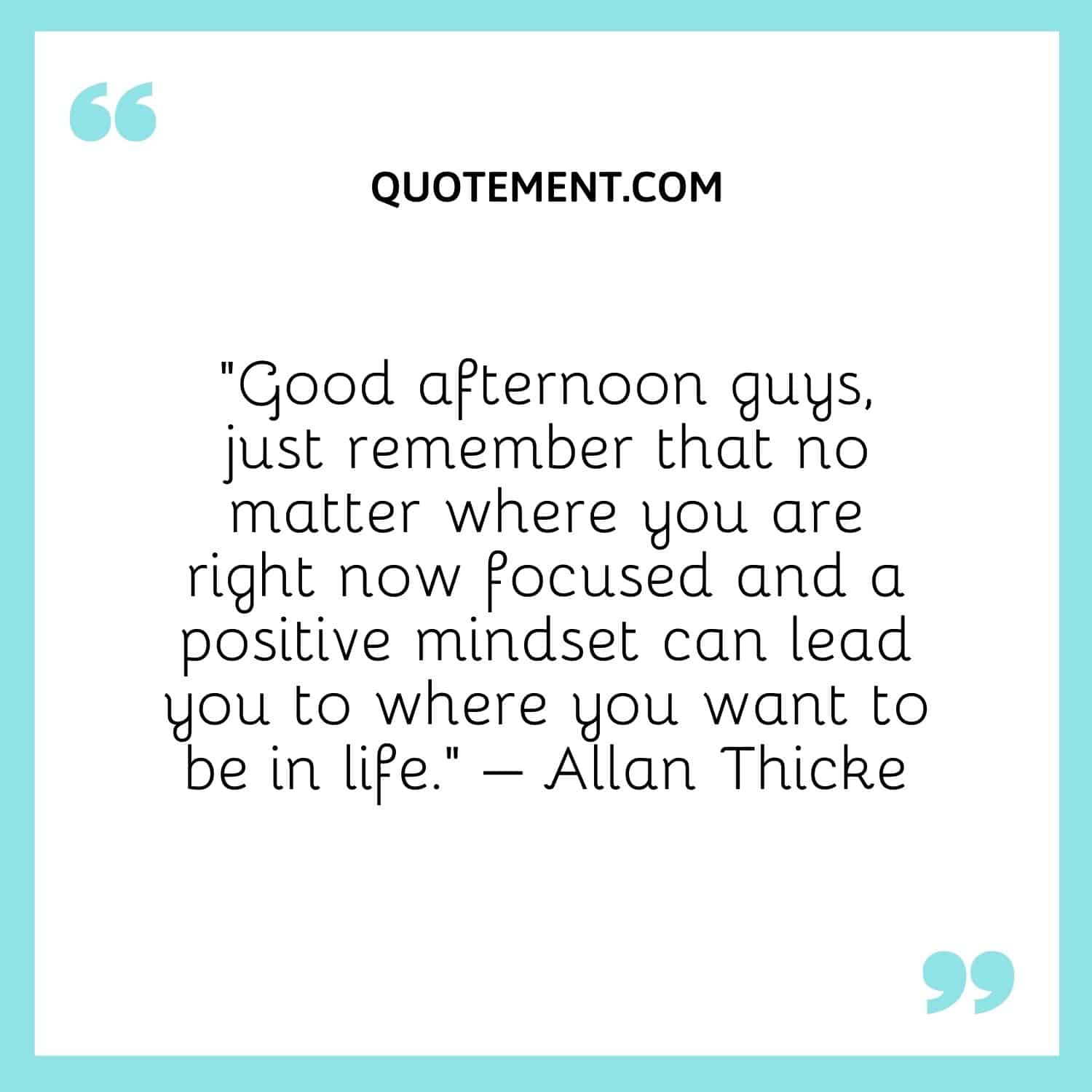 Good afternoon guys, just remember that no matter where you are right now focused and a positive mindset can lead you to where you want to be in life. – Allan Thicke