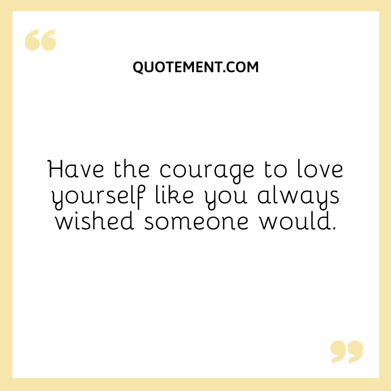 Have the courage to love yourself like you always wished someone would