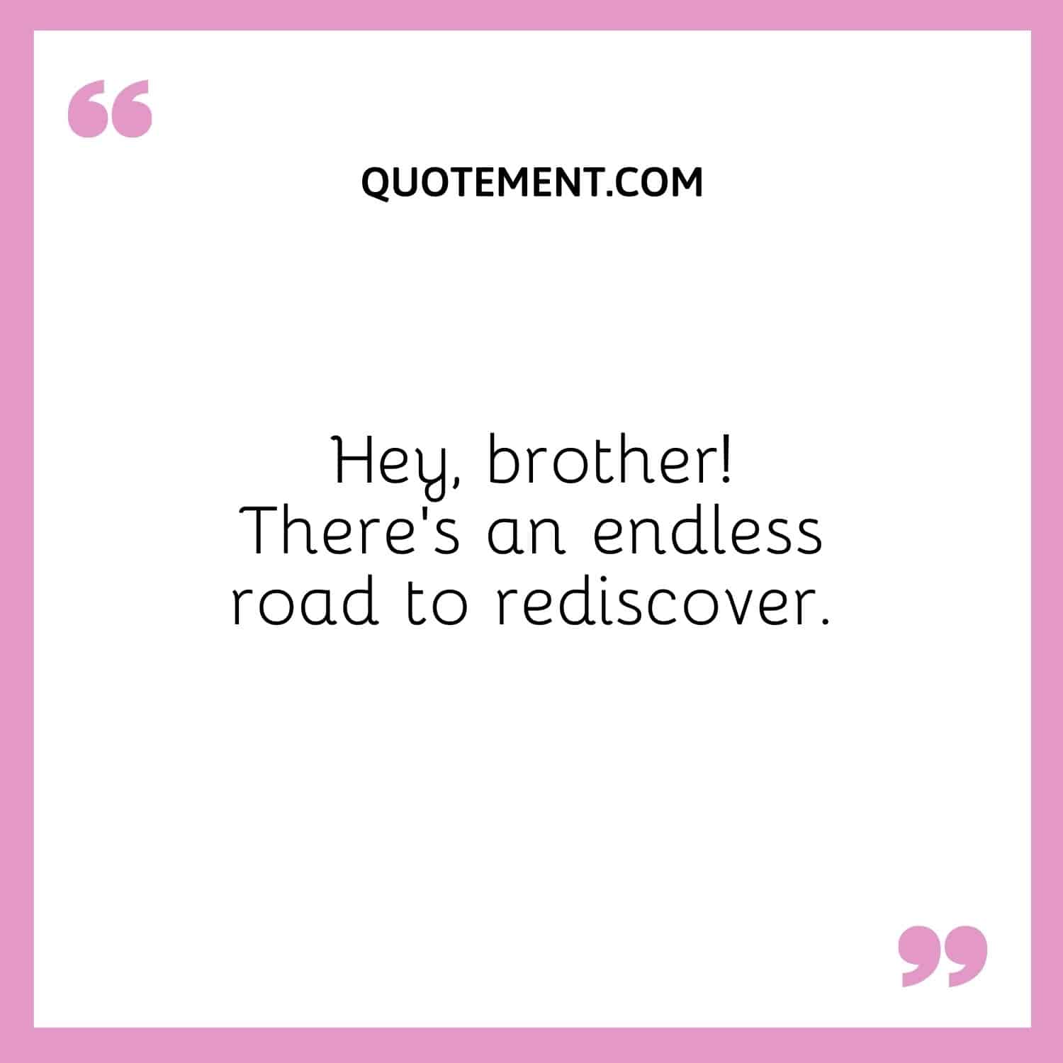 Hey, brother! There's an endless road to rediscover
