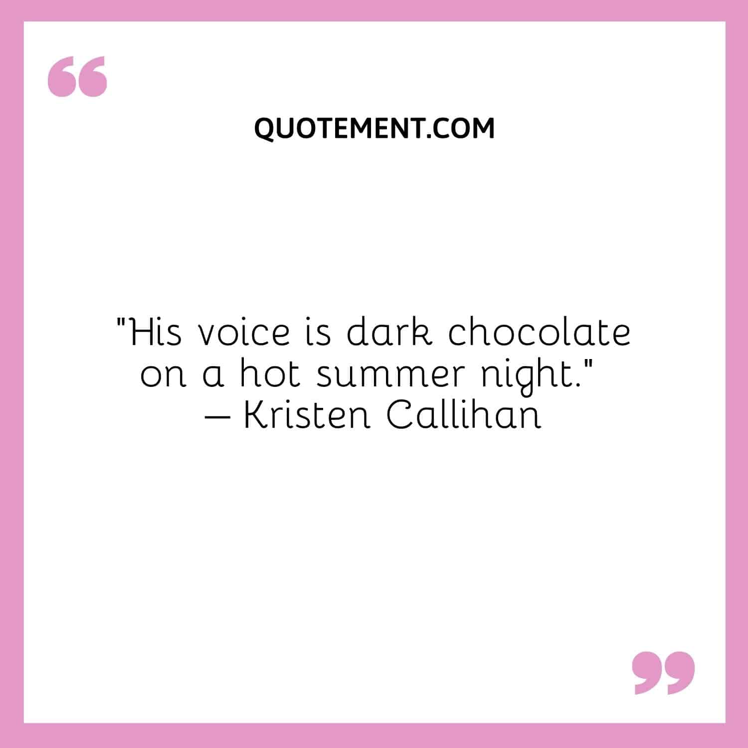 His voice is dark chocolate on a hot summer night. – Kristen Callihan