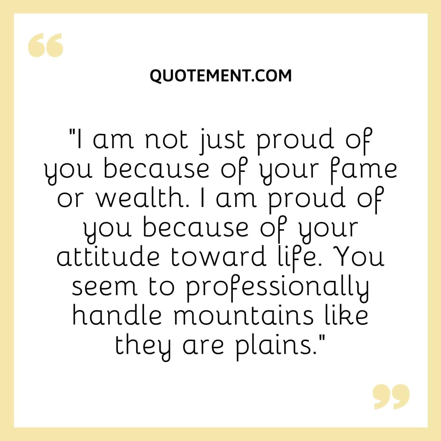 “I am not just proud of you because of your fame or wealth. I am proud of you because of your attitude toward life. You seem to professionally handle mountains like they are plains.”