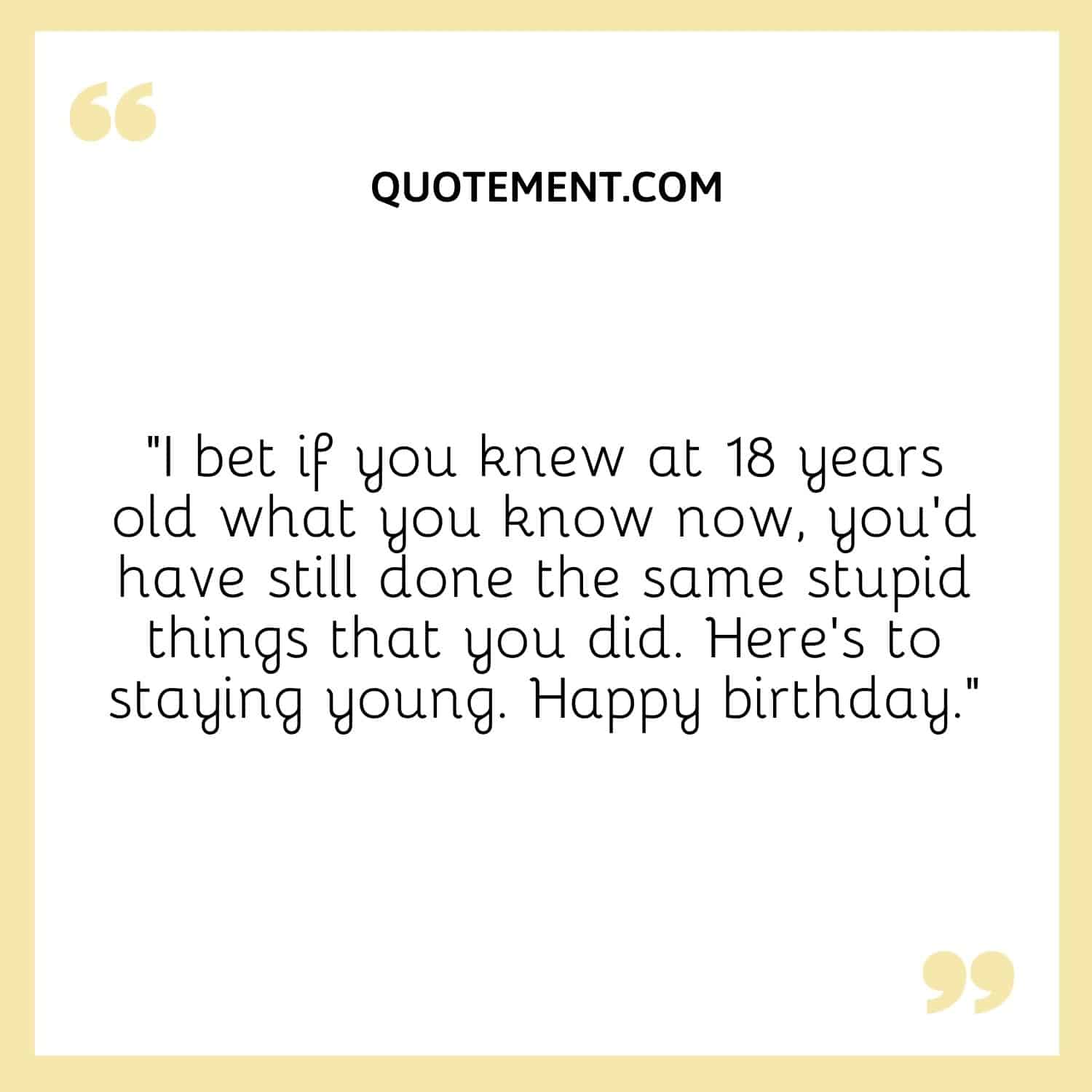 “I bet if you knew at 18 years old what you know now, you’d have still done the same stupid things that you did. Here’s to staying young. Happy birthday.”