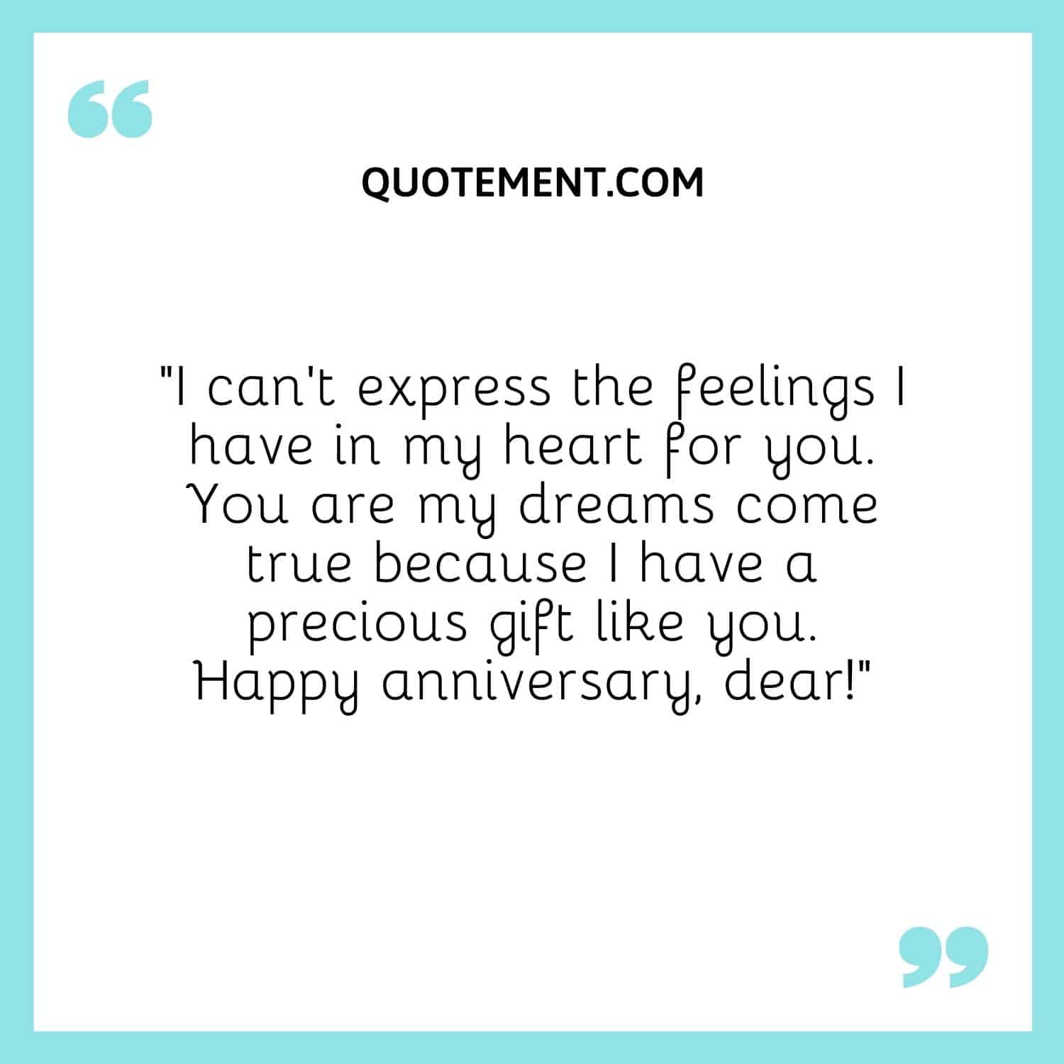 “I can’t express the feelings I have in my heart for you. You are my dreams come true because I have a precious gift like you. Happy anniversary, dear!”