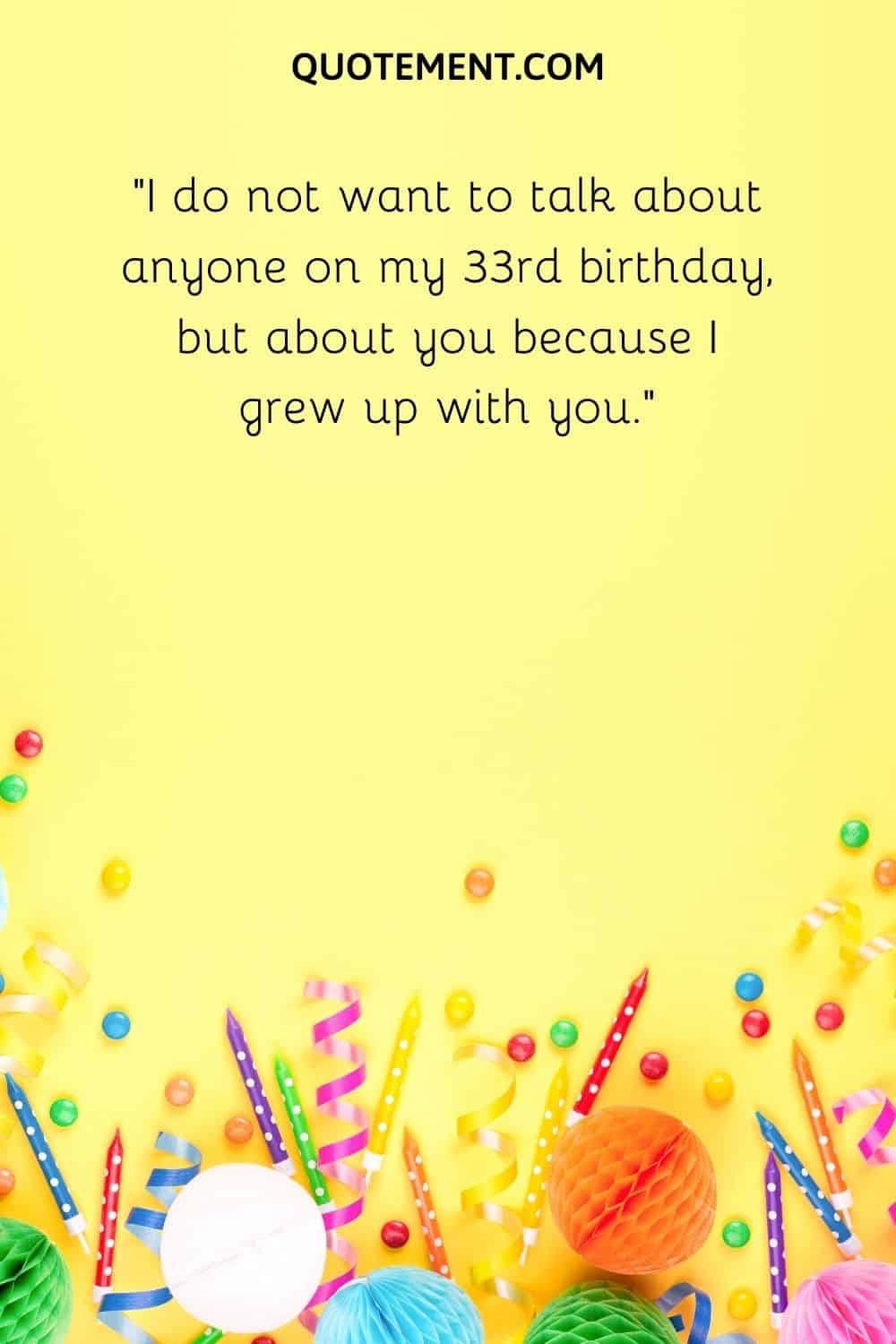 I do not want to talk about anyone on my 33rd birthday, but about you because I grew up with you.