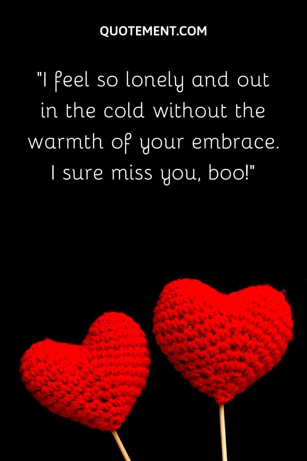 I feel so lonely and out in the cold without the warmth of your embrace. I sure miss you, boo!