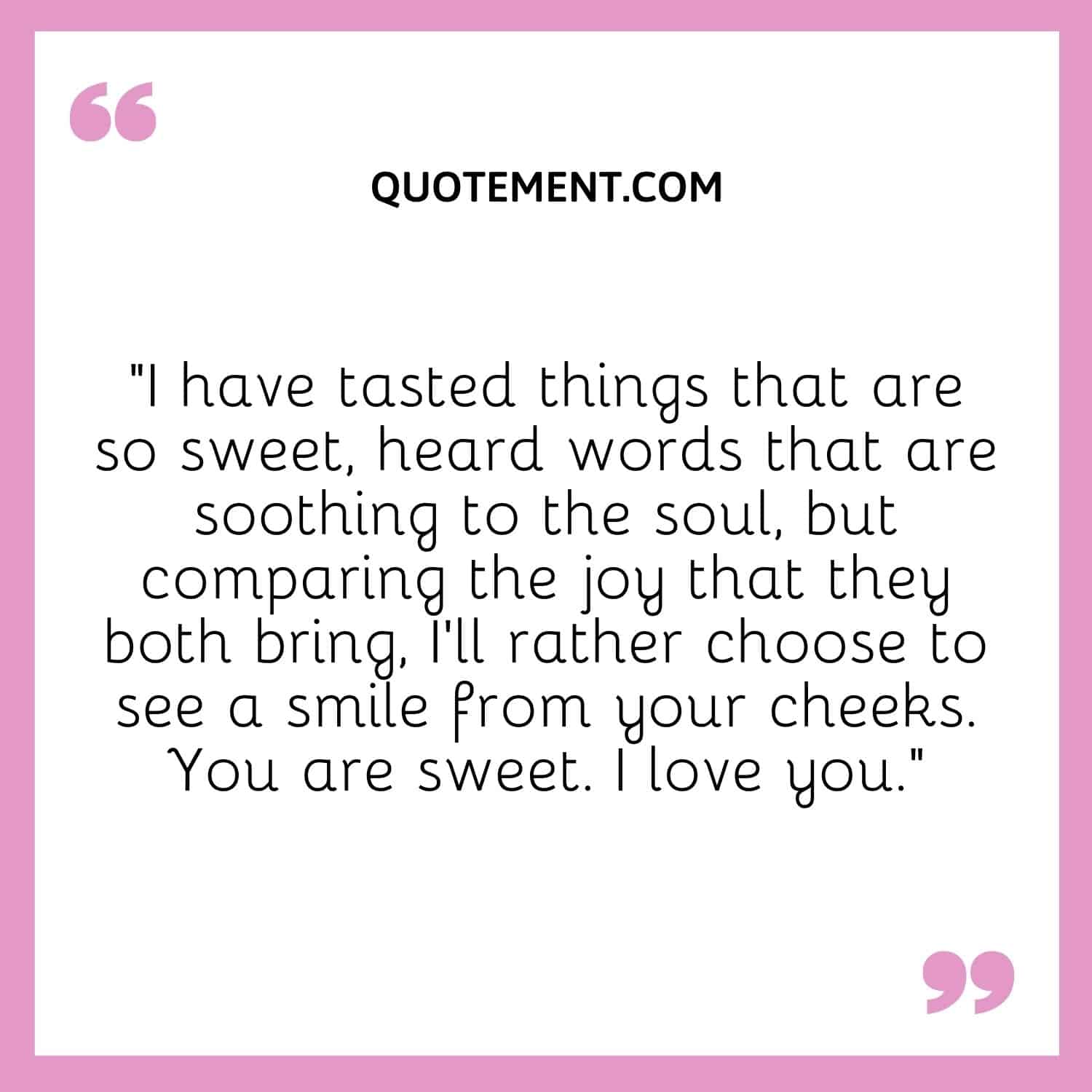 I have tasted things that are so sweet, heard words that are soothing to the soul, but comparing the joy that they both bring, I'll rather choose to see a smile from your cheeks. You are sweet. I love you.