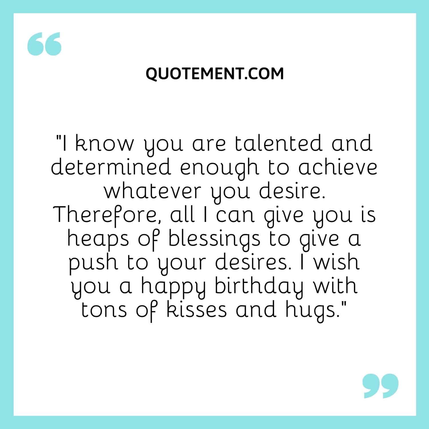 I know you are talented and determined enough to achieve whatever you desire.