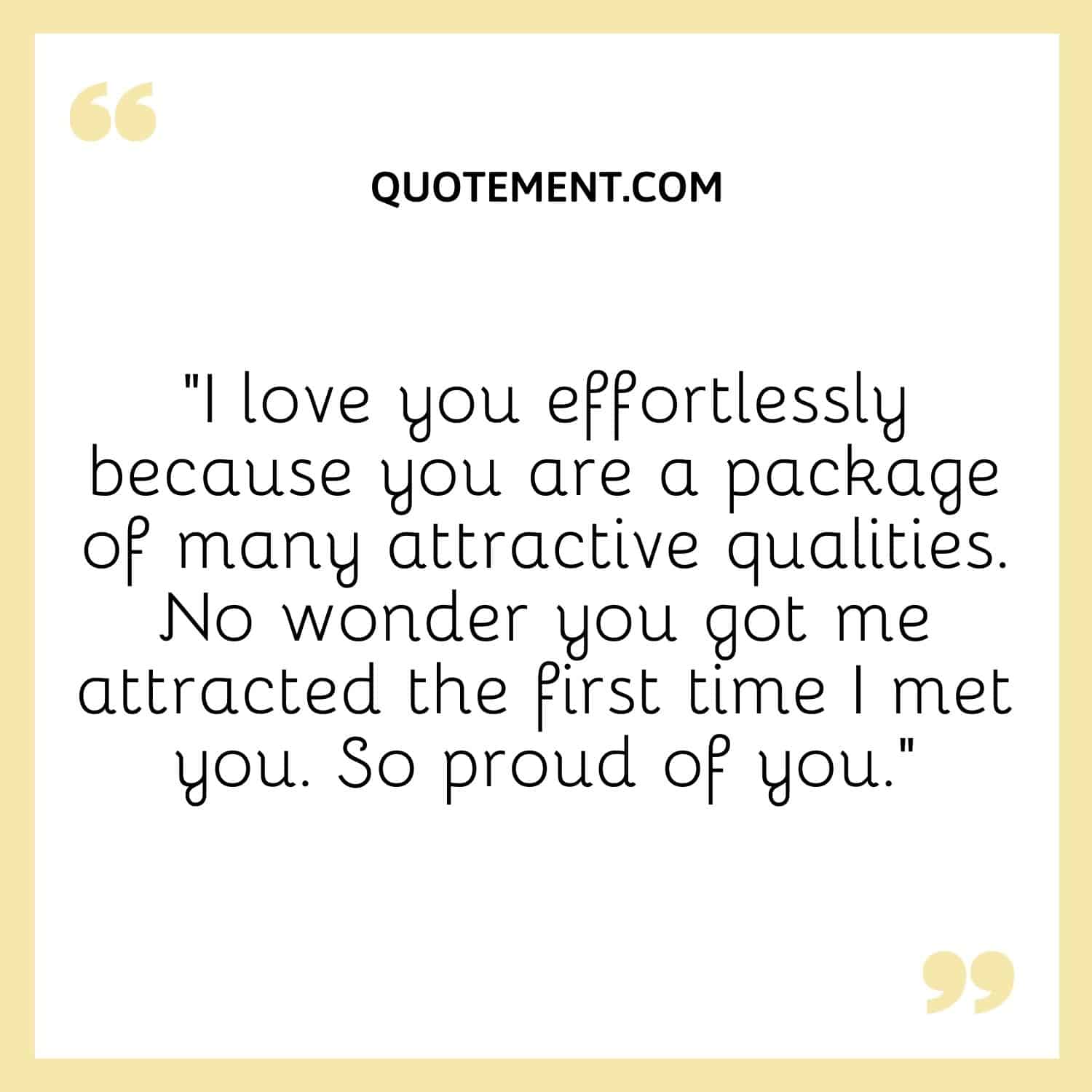 “I love you effortlessly because you are a package of many attractive qualities. No wonder you got me attracted the first time I met you. So proud of you.