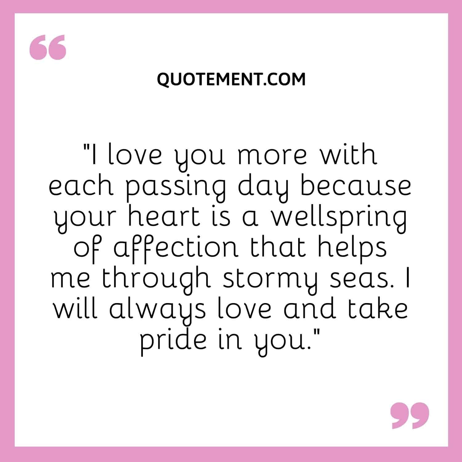 “I love you more with each passing day because your heart is a wellspring of affection that helps me through stormy seas. I will always love and take pride in you.”