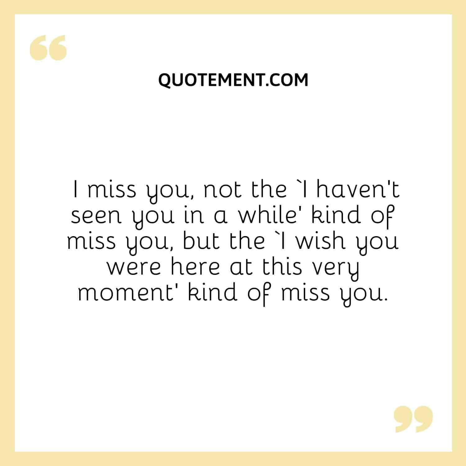 I miss you, not the ‘I haven’t seen you in a while’ kind of miss you, but the ‘I wish you were here at this very moment’ kind of miss you.