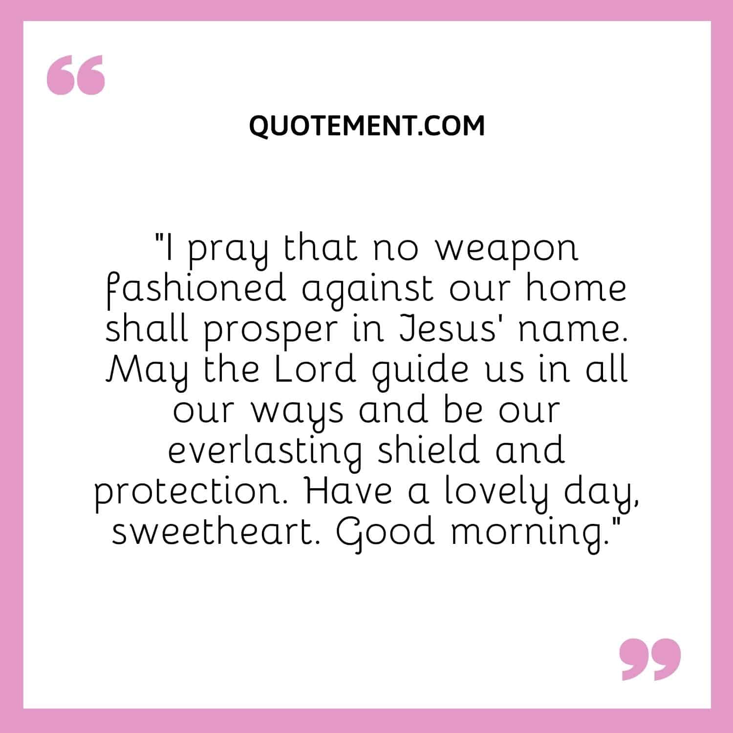 I pray that no weapon fashioned against our home shall prosper in Jesus’ name