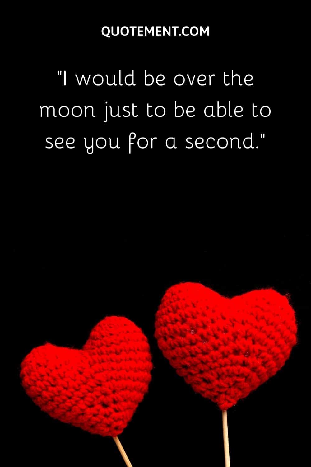 I would be over the moon just to be able to see you for a second.