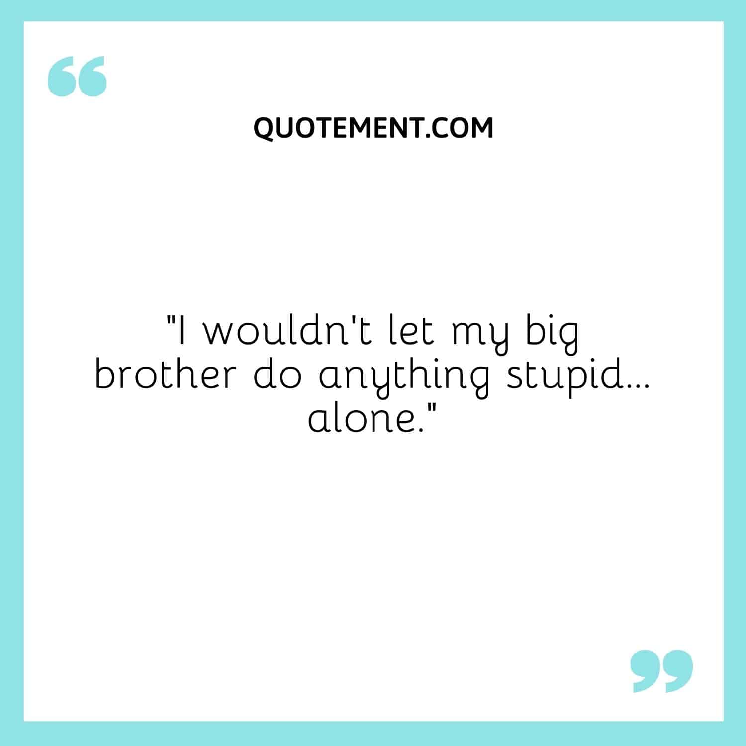 I wouldn't let my big brother do anything stupid… alone.