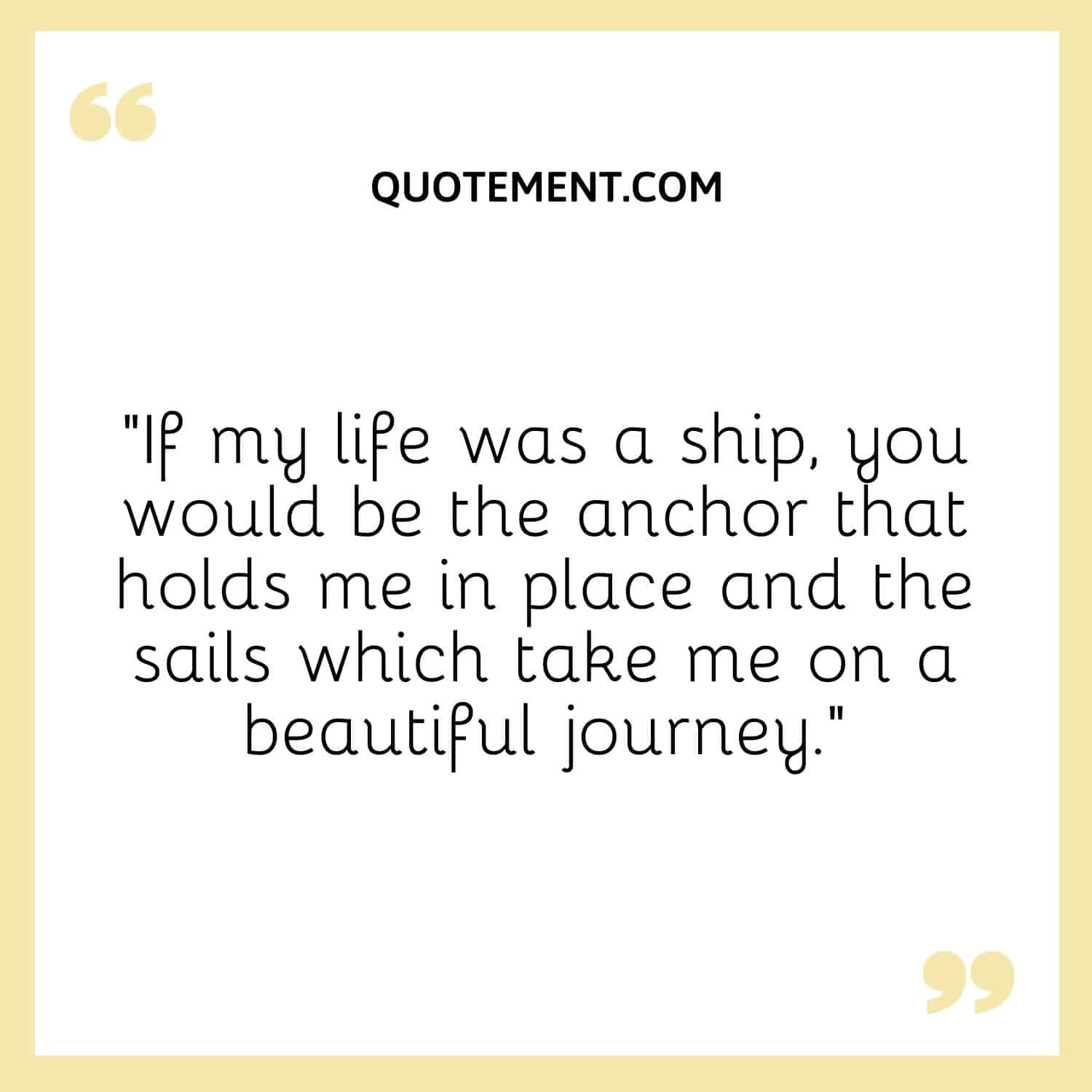 “If my life was a ship, you would be the anchor that holds me in place and the sails which take me on a beautiful journey.”