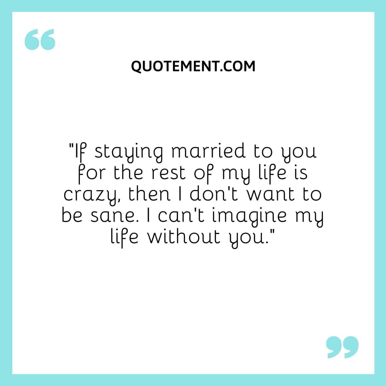 “If staying married to you for the rest of my life is crazy, then I don’t want to be sane. I can’t imagine my life without you.”