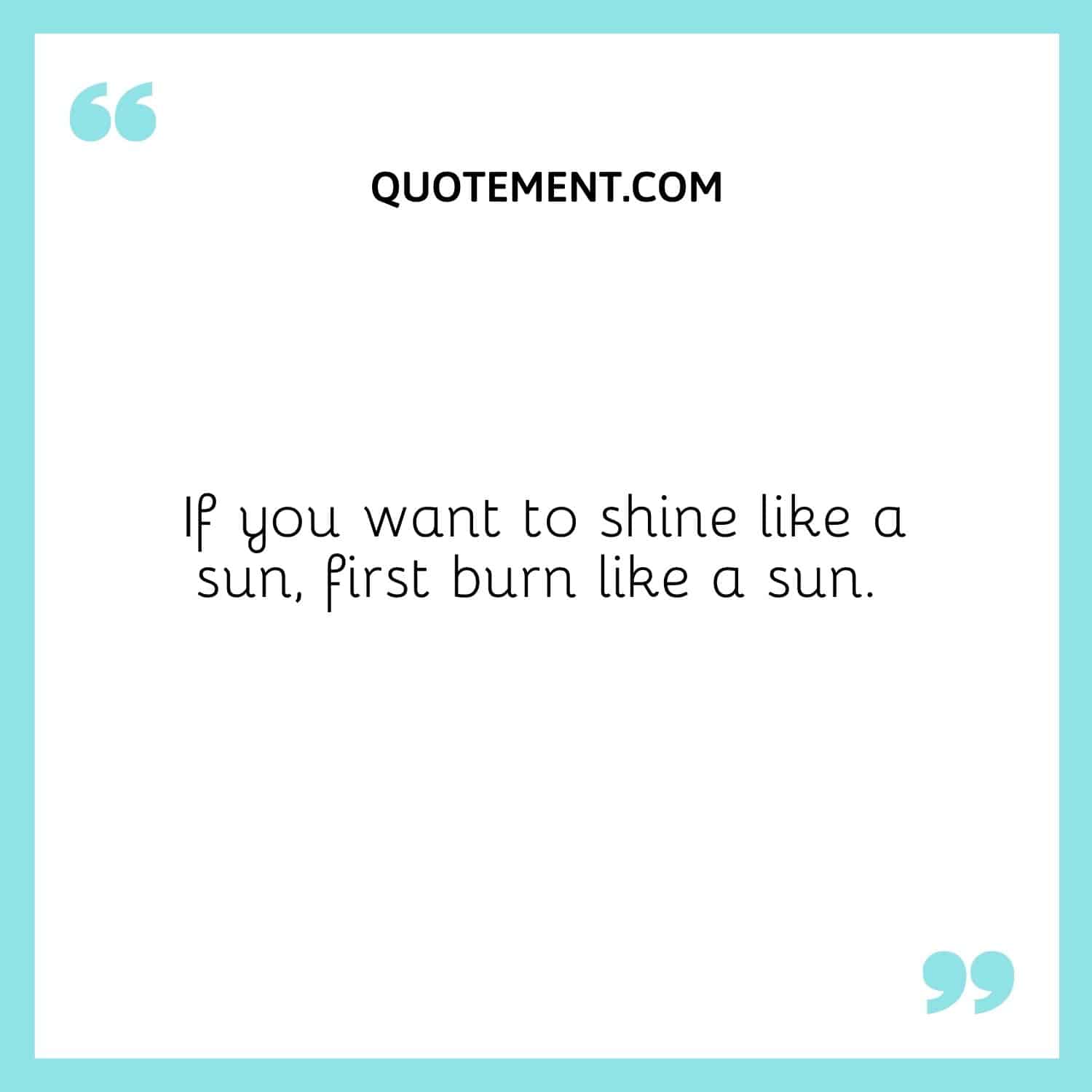 If you want to shine like a sun, first burn like a sun.